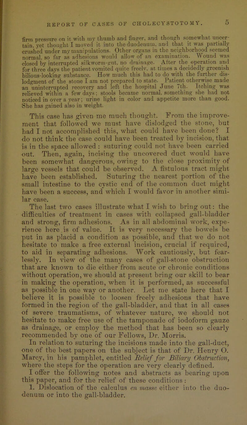 firm pressure on it with my thumb and finder, and though somewhat uncer- tain, 3ret thought I moved it into the duodenum, and that it was partially crushed under my manipulations. Other organs in the neighborhood seemed normal, so far as adhesions would allow of an examination. Wound was closed by interrupted silkworm-gut, no drainage. After the. operation and for three days the patient vomited quite freelv, at times a decidedly greenish bilious-looking substance. How much this had to do with the further dis- lodgment of the stone I am not prepared to state. Patient otherwise made an uninterrupted recovery and left the hospital June 7th. Itching was relieved within a few days; stools became normal, something she had not noticed in over a year; urine light in color and appetite more than good. She has gained also in weight. This case has given me much thought. From the improve- ment that followed we must have dislodged the stone, but had I not accomplished this, what could have been done? I do not think the case could have been treated by incision, that is in the space allowed : suturing could not have been carried out. Then, again, incising the uncovered duct would have been somewhat dangerous, owing to the close proximity of large vessels that could be observed. A fistulous tract might have been .established. Suturing the nearest portion of the small intestine to the cystic end of the common duct might have been a success, and which I would favor in another simi- lar case. The last two cases illustrate what I wish to bring out: the difficulties of treatment in cases with collapsed gall-bladder and strong, firm adhesions. As in all abdominal work, expe- rience here is of value. It is very necessary the bowels be put in as placid a condition as possible, and that we do not hesitate to make a free external incision, crucial if required, to aid in separating adhesions. Work cautiously, but fear- lessly. In view of the many cases of gall-stone obstruction that are known to die either from acute or chronic conditions without operation, we should at present bring our skill to bear in making the operation, when it is performed, as successful as possible in one way or another. Let me state here that I believe it is possible to loosen freely adhesions that have formed in the region of the gall-bladder, and that in all cases of severe traumatisms, of whatever nature, we should not hesitate to make free use of the tamponade of iodoform gauze as drainage, or employ the method that has been so clearly recommended by one of our Fellowrs, Dr. Morris. In relation to suturing the incisions made into the gall-duct, one of the best papers on the subject is that of Dr. Henry O. Marcy, in his pamphlet, entitled Relief for Biliary Obstruction, where the steps for the operation are very clearly defined. I offer the following notes and abstracts as bearing upon this paper, and for the relief of these conditions : 1. Dislocation of the calculus en masse either into the duo- denum or into the gall-bladder.