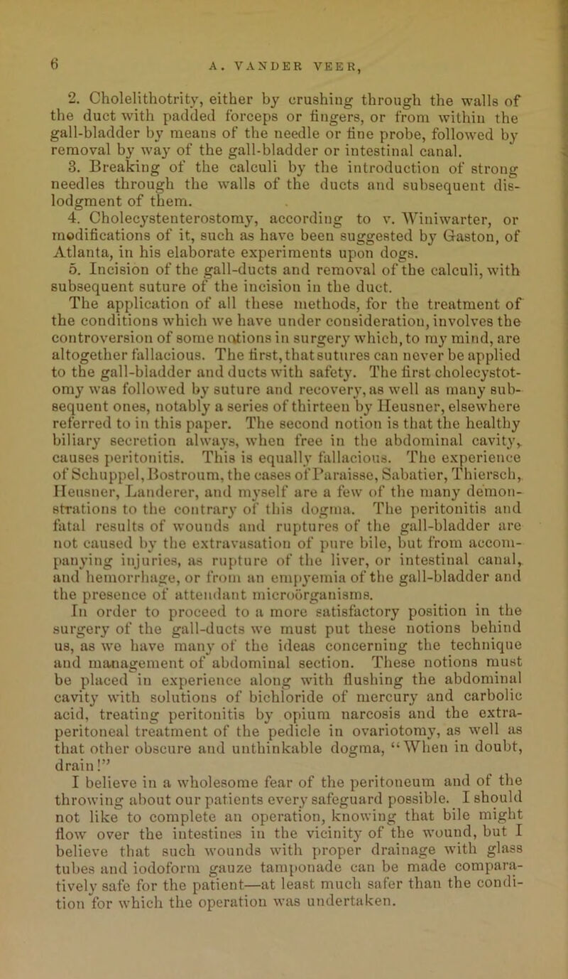 2. Cholelithotrity, either by crushing through the walls of the duct with padded forceps or lingers, or from within the gall-bladder by means of the needle or tine probe, followed by removal by way of the gall-bladder or intestinal canal. 3. Breaking of the calculi by the introduction of strong needles through the walls of the ducts and subsequent dis- lodgment of them. 4. Cholecystenterostomy, according to v. Winiwarter, or modifications of it, such as have been suggested by Gaston, of Atlanta, in his elaborate experiments upon dogs. 5. Incision of the gall-ducts and removal of the calculi, with subsequent suture of the incision in the duct. The application of all these methods, for the treatment of the conditions which we have under consideration, involves the controversion of some nations in surgery which, to my mind, are altogether fallacious. The first, that sutures can never be applied to the gall-bladder and ducts with safety. The first cholecystot- omy was followed by suture and recovery, as well as many sub- sequent ones, notably a series of thirteen by Heusner, elsewhere referred to in this paper. The second notion is that the healthy biliary secretion always, when free in the abdominal cavityy causes peritonitis. This is equally fallacious. The experience of Schuppel,Bostroum, the cases of Paraisse, Sabatier, Thiersch, Heusner, Landerer, and myself are a few of the many demon- strations to the contrary of this dogma. The peritonitis and fatal results of wounds and ruptures of the gall-bladder are not caused by the extravasation of pure bile, but from accom- panying injuries, as rupture of the liver, or intestinal canal, and hemorrhage, or from an empyemia of the gall-bladder and the presence of attendant microorganisms. In order to proceed to a more satisfactory position in the surgery of the gall-ducts we must put these notions behind us, as we have many of the ideas concerning the technique and management of abdominal section. These notions must be placed in experience along with flushing the abdominal cavity with solutions of bichloride of mercury and carbolic acid, treating peritonitis by opium narcosis and the extra- peritoneal treatment of the pedicle in ovariotomy, as well as that other obscure and unthinkable dogma, “When in doubt, drain!” I believe in a wholesome fear of the peritoneum and of the throwing about our patients every safeguard possible. I should not like to complete an operation, knowing that bile might flow* over the intestines in the vicinity of the wound, but I believe that such wounds with proper drainage with glass tubes and iodoform gauze tamponade can be made compara- tively safe for the patient—at least much safer than the condi- tion for which the operation was undertaken.