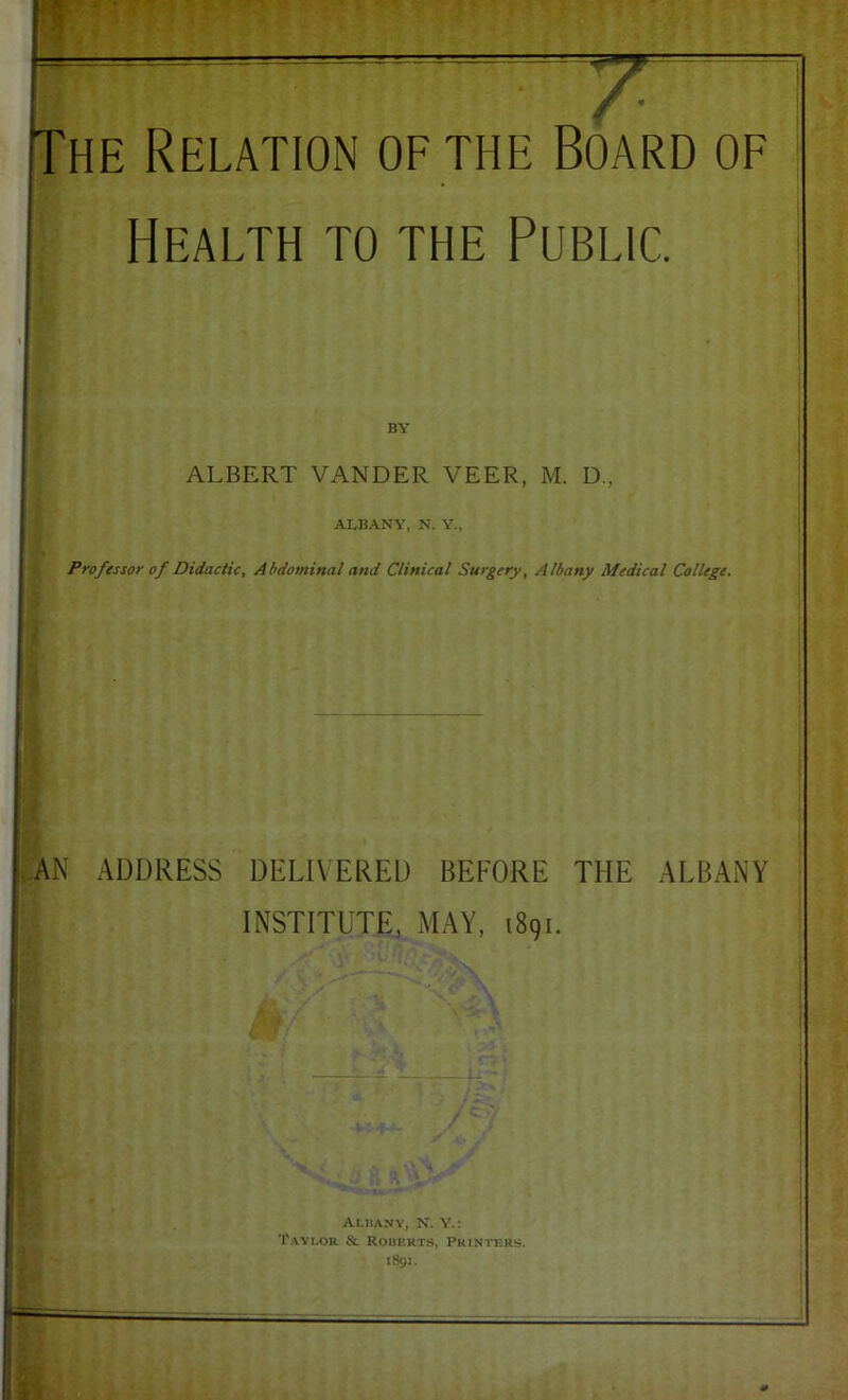 Health to the Public. BY ALBERT VANDER VEER, M. D., ALBANY, N. Y., Professor of Didactic, Abdominal and Clinical Surgery, Albany Medical College. PAN ADDRESS DELIVERED BEFORE THE ALBANY INSTITUTE, MAY, 1891. Ai.banv, N. Y.: T.^vt.oR & Ronp.HTS, Printers. i8gi.