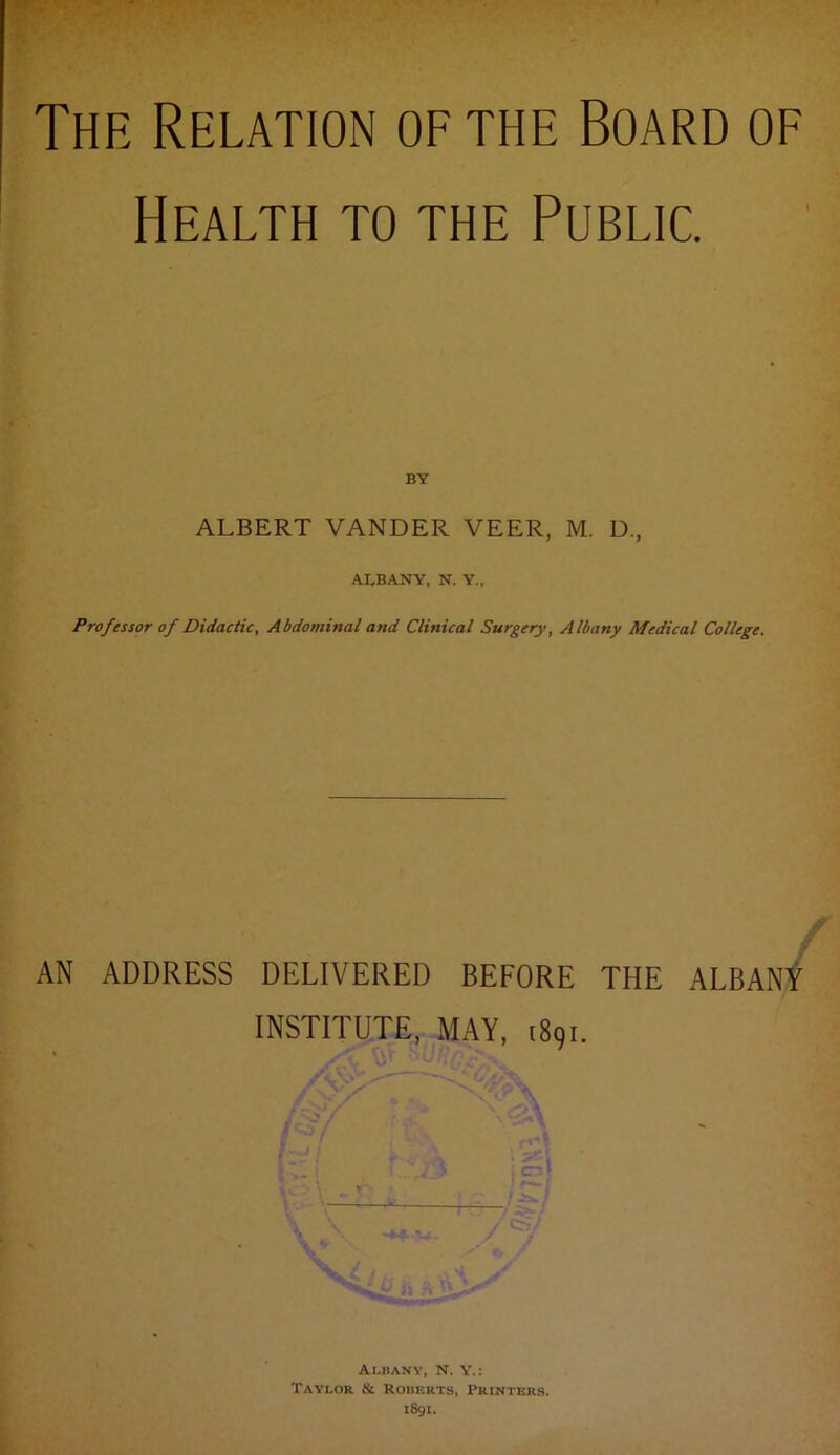 Health to the Public. BY ALBERT VANDER VEER, M. D., ALBANY, N. Y., Professor of Didactic, Abdominal and Clinical Surgery, Albany Medical College. AN ADDRESS DELIVERED BEFORE THE ALBANt INSTITUTE, MAY, 1891. Albany, n. y.: Taylor & Robkrts, Printers. 1891.