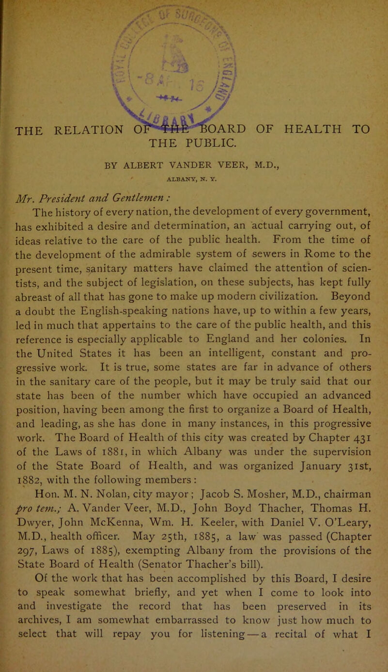 THE RELATION OF'Swic^OARD OF HEALTH TO THE PUBLIC. ' BY ALBERT VANDER VEER, M.D., ' ALBANY, N. Y. Mr. President and Gentlemen : The history of every nation, the development of every government, •' has exhibited a desire and determination, an actual carrying out, of ideas relative to the care of the public health. From the time of the development of the admirable system of sewers in Rome to the present time, sanitary matters have claimed the attention of scien- * tists, and the subject of legislation, on these subjects, has kept fully ‘ abreast of all that has gone to make up modern civilization. Beyond a doubt the English-speaking nations have, up to within a few years, I led in much that appertains to the care of the public health, and this reference is especially applicable to England and her colonies. In the United States it has been an intelligent, constant and pro- gressive work. It is true, some states are far in advance of others in the sanitary care of the people, but it may be truly said that our state has been of the number which have occupied an advanced position, having been among the first to organize a Board of Health, ^ and leading, as she has done in many instances, in this progressive ; work. The Board of Health of this city was created by Chapter 431 i” of the Laws of i88i, in which Albany was under the supervision ' of the State Board of Health, and was organized January 31st, I 1882, with the following members: ; Hon. M. N. Nolan, city mayor; Jacob S. Mosher, M.D., chairman pro tern.; A. Vander Veer, M.D., John Boyd Thacher, Thomas H. Dwyer, John McKenna, Wm. H. Keeler, with Daniel V. O’Leary, ' M.D., health officer. May 25th, 1885, a law was passed (Chapter 297, Laws of 1885), exempting Albany from the provisions of the State Board of Health (Senator Thacher’s bill). ; Of the work that has been accomplished by this Board, I desire to speak somewhat briefly, and yet when I come to look into and investigate the record that has been preserved in its archives, I am somewhat embarrassed to know just how much to *.i select that will repay you for listening — a recital of what I i