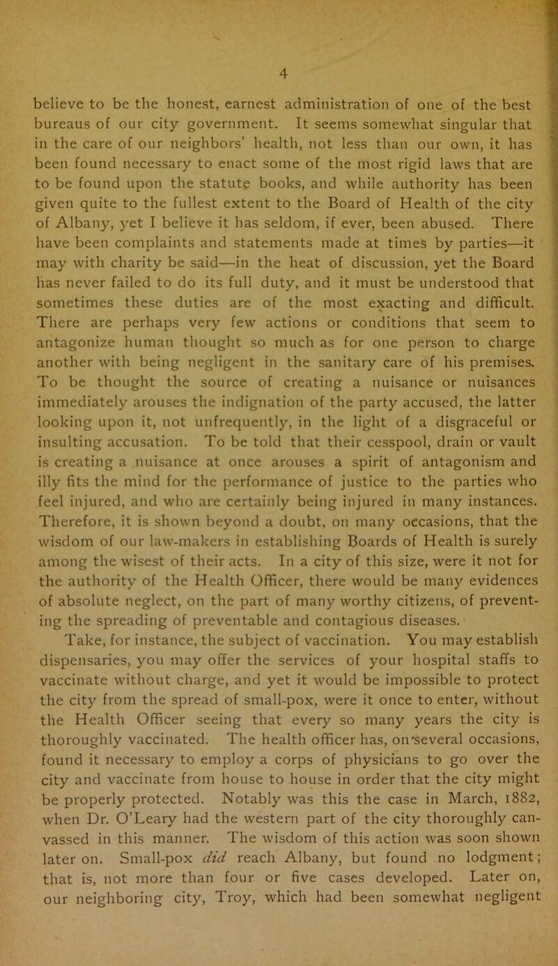 believe to be the honest, earnest administration of one of the best bureaus of our city government. It seems somewhat singular that in the care of our neighbors’ health, not less than our own, it has been found necessary to enact some of the most rigid laws that are to be found upon the statute books, and while authority has been given quite to the fullest extent to the Board of Health of the city of Albany, yet I believe it has seldom, if ever, been abused. There have been complaints and statements made at times by parties—it may with charity be said—in the heat of discussion, yet the Board has never failed to do its full duty, and it must be understood that sometimes these duties are of the most exacting and difficult. There are perhaps very few actions or conditions that seem to antagonize human thought so much as for one person to charge another with being negligent in the sanitary care of his premises. To be thought the source of creating a nuisance or nuisances immediately arouses the indignation of the party accused, the latter looking upon it, not unfrequently, in the light of a disgraceful or insulting accusation. To be told that their cesspool, drain or vault is creating a nuisance at once arouses a spirit of antagonism and illy fits the mind for the performance of justice to the parties who feel injured, and who are certainly being injured in many instances. Therefore, it is shown beyond a doubt, on many occasions, that the wisdom of our law-makers in establishing Boards of Health is surely among the wisest of their acts. In a city of this size, were it not for the authority of the Health Officer, there would be many evidences of absolute neglect, on the part of many worthy citizens, of prevent- ing the spreading of preventable and contagious diseases. Take, for instance, the subject of vaccination. You may establish dispensaries, you may offer the services of your hospital staffs to vaccinate without charge, and yet it would be impossible to protect the city from the spread of small-pox, were it once to enter, without the Health Officer seeing that every so many years the city is thoroughly vaccinated. The health officer has, on'several occasions, found it necessary to employ a corps of physicians to go over the city and vaccinate from house to house in order that the city might be properly protected. Notably was this the case in March, 1882, when Dr. O’Leary had the western part of the city thoroughly can- vassed in this manner. The wisdom of this action was soon shown later on. Small-pox did reach Albany, but found no lodgment; that is, not more than four or five cases developed. Later on, our neighboring city, Troy, which had been somewhat negligent