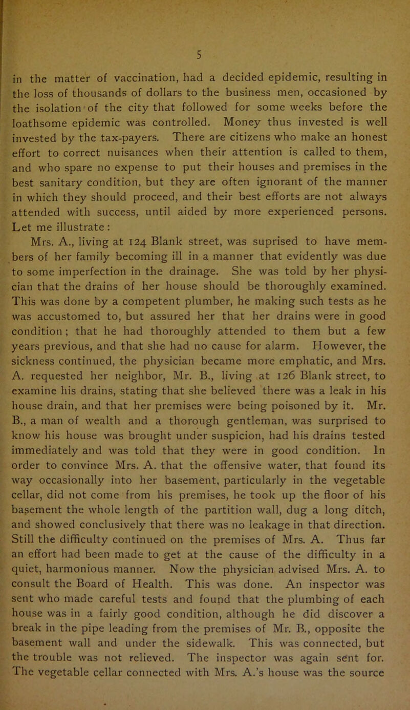 in the matter of vaccination, had a decided epidemic, resulting in the loss of thousands of dollars to the business men, occasioned by the isolation of the city that followed for some weeks before the loathsome epidemic was controlled. Money thus invested is well invested by the tax-payers. There are citizens who make an honest effort to correct nuisances when their attention is called to them, and who spare no expense to put their houses and premises in the best sanitary condition, but they are often ignorant of the manner in which they should proceed, and their best efforts are not always attended with success, until aided by more experienced persons. Let me illustrate: Mrs. A., living at 124 Blank street, was suprised to have mem- bers of her family becoming ill in a manner that evidently was due to some imperfection in the drainage. She was told by her physi- cian that the drains of her house should be thoroughly examined. This was done by a competent plumber, he making such tests as he was accustomed to, but assured her that her drains were in good condition; that he had thoroughly attended to them but a few years previous, and that she had no cause for alarm. However, the sickness continued, the physician became more emphatic, and Mrs. A. requested her neighbor, Mr. B., living at 126 Blank street, to examine his drains, stating that she believed there was a leak in his house drain, and that her premises were being poisoned by it. Mr. B. , a man of wealth and a thorough gentleman, was surprised to know his house was brought under suspicion, had his drains tested immediately and was told that they were in good condition. In order to convince Mrs. A. that the offensive water, that found its way occasionally into her basement, particularly in the vegetable cellar, did not come from his premises, he took up the floor of his bagement the whole length of the partition wall, dug a long ditch, and showed conclusively that there was no leakage in that direction. Still the difficulty continued on the premises of Mrs. A. Thus far an effort had been made to get at the cause of the difficulty in a quiet, harmonious manner. Now the physician advised Mrs. A. to consult the Board of Health. This was done. An inspector was sent who made careful tests and found that the plumbing of each house was in a fairly good condition, although he did discover a break in the pipe leading from the premises of Mr. B., opposite the basement wall and under the sidewalk. This was connected, but the trouble was not relieved. The inspector was again sent for. The vegetable cellar connected with Mrs. A.’s house was the source