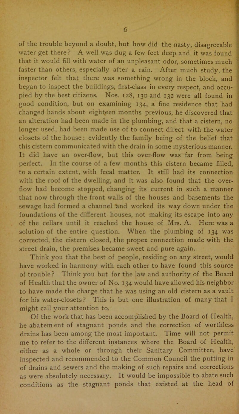 of the trouble beyond a doubt, but how did the nasty, disagreeable water get there? A well was dug a few feet deep and it was found that it would fill with water of an unpleasant odor, sometimes much ' faster than others, especially after a rain. After much study, the inspector felt that there was something wrong in the block, and began to inspect the buildings, first-class in every respect, and occu- pied by the best citizens. Nos. 128, 130 and 132 were all found in good condition, but on examining 134, a fine residence that had changed hands about eight^^een months previous, he discovered that an alteration had been made in the plumbing, and that a cistern, no longer used, had been made use of to connect direct with the water closets of the house; evidently the family being of the belief that this cistern communicated with the drain in some mv.sterious manner. • I It did have an over-flow, but this over-flow was far from being j perfect. In the course of a few months this cistern became filled, i to a certain extent, with fecal matter. It still had its connection ^ with the roof of the dwelling, and it was also found that the over- i flow had become stopped, changing its current in such a manner that now through the front walls of the houses and basements the sewage had formed a channel ^nd worked its way down under the foundations of the different houses, not making its escape into any of the cellars until it reached the house of Mrs. A. Here was a solution of the entire question. When the plumbing of 134 was corrected, the cistern closed, the proper, connection made with the street drain, the premises became sweet and pure again. Think you that the best of people, residing on any street, would have worked in harmony with each other to have found this source of trouble? Think you but for the law and authority of the Board of Health that the owner of No. 134 would have allowed his neighbor to have made the charge that he was using an old cistern as a vault for his water-closets ? This is but one illustration of many that I might call your attention to. Of the work that has been accomplished by the Board of Health, he abatement of stagnant ponds and the correction of worthless drains has been among the most important. Time will not permit me to refer to the different instances where the Board of Health, either as a whole or through their Sanitary Committee, have inspected and recommended to the Common Council the putting in of drains and sewers and the making of such repairs and corrections as were absolutely necessary. It would be impossible to abate such conditions as the stagnant ponds that existed at the head of