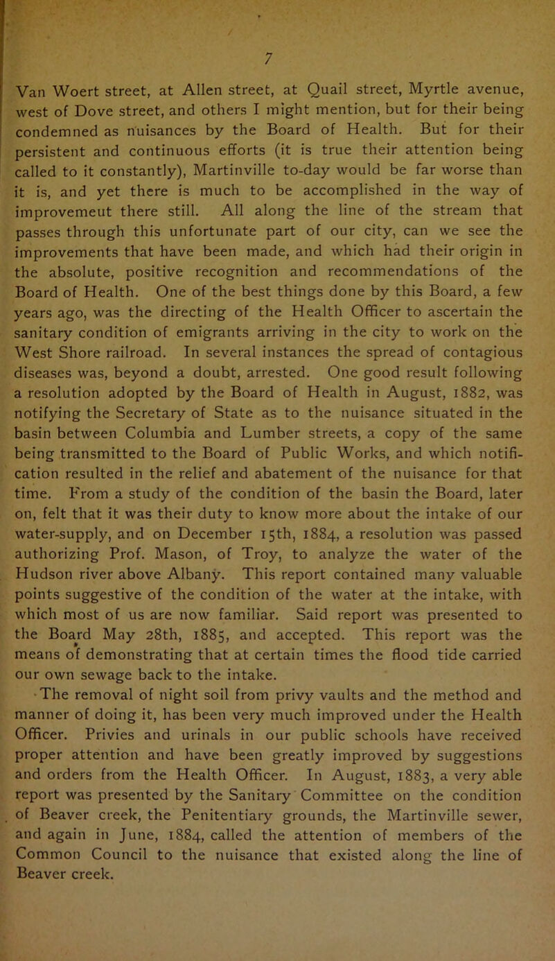 Van Woert street, at Allen street, at Quail street. Myrtle avenue, west of Dove street, and others I might mention, but for their being condemned as nuisances by the Board of Health. But for their persistent and continuous efforts (it is true their attention being called to it constantly), Martinville to-day would be far worse than it is, and yet there is much to be accomplished in the way of improvemeut there still. All along the line of the stream that passes through this unfortunate part of our city, can we see the improvements that have been made, and which had their origin in the absolute, positive recognition and recommendations of the Board of Health. One of the best things done by this Board, a few years ago, was the directing of the Health Officer to ascertain the sanitary condition of emigrants arriving in the city to work on the West Shore railroad. In several instances the spread of contagious diseases was, beyond a doubt, arrested. One good result following a resolution adopted by the Board of Health in August, 1882, was notifying the Secretary of State as to the nuisance situated in the basin between Columbia and Lumber streets, a copy of the same being transmitted to the Board of Public Works, and which notifi- cation resulted in the relief and abatement of the nuisance for that time. P'rom a study of the condition of the basin the Board, later on, felt that it was their duty to know more about the intake of our water-supply, and on December 15th, 1884, a resolution was passed authorizing Prof. Mason, of Troy, to analyze the water of the Hudson river above AlbanThis report contained many valuable points suggestive of the condition of the water at the intake, with which most of us are now familiar. Said report was presented to the Board May 28th, 1885, and accepted. This report was the means of demonstrating that at certain times the flood tide carried our own sewage back to the intake. •The removal of night soil from privy vaults and the method and manner of doing it, has been very much improved under the Health Officer. Privies and urinals in our public schools have received proper attention and have been greatly improved by suggestions and orders from the Health Officer. In August, 1883, a very able report was presented by the Sanitary Committee on the condition of Beaver creek, the Penitentiary grounds, the Martinville sewer, and again in June, 1884, called the attention of members of the Common Council to the nuisance that existed along the line of Beaver creek.