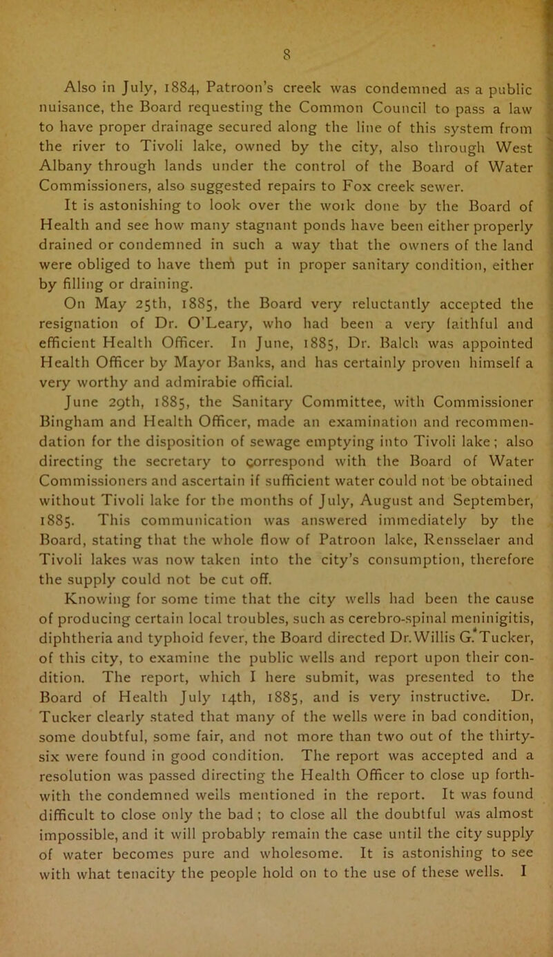 Also in July, 1884, Patroon’s creek was condemned as a public nuisance, the Board requesting the Common Council to pass a law to have proper drainage secured along the line of this system from the river to Tivoli lake, owned by the city, also through West Albany through lands under the control of the Board of Water Commissioners, also suggested repairs to Fox creek sewer. It is astonishing to look over the woik done by the Board of Health and see how many stagnant ponds have been either properly drained or condemned in such a way that the owners of the land were obliged to have therh put in proper sanitary condition, either | by filling or draining. On May 25th, 1885, the Board very reluctantly accepted the • resignation of Dr. O’Leary, who had been a very laithful and : efficient Health Officer. In June, 1885, Dr. Balch was appointed Health Officer by Mayor Banks, and has certainly proven himself a very worthy and admirable official. June 29th, 1885, the Sanitary Committee, with Commissioner Bingham and Health Officer, made an examination and recommen- dation for the disposition of sewage emptying into Tivoli lake; also directing the secretary to correspond with the Board of Water Commissioners and ascertain if sufficient water could not be obtained without Tivoli lake for the months of July, August and September, 1885. This communication was answered immediately by the Board, stating that the whole flow of Patroon lake, Rensselaer and Tivoli lakes was now taken into the city’s consumption, therefore the supply could not be cut off. Knowing for some time that the city wells had been the cause of producing certain local troubles, such as cerebro-.spinal meninigitis, diphtheria and typhoid fever, the Board directed Dr. Willis G. Tucker, of this city, to examine the public wells and report upon their con- dition. The report, which I here submit, was presented to the Board of Health July 14th, 1885, and is very instructive. Dr. Tucker clearly stated that many of the wells were in bad condition, some doubtful, some fair, and not more than two out of the thirty- six were found in good condition. The report was accepted and a resolution was passed directing the Health Officer to close up forth- with the condemned wells mentioned in the report. It was found difficult to close only the bad ; to close all the doubtful was almost impossible, and it will probably remain the case until the city supply of water becomes pure and wholesome. It is astonishing to see with what tenacity the people hold on to the use of these wells. I