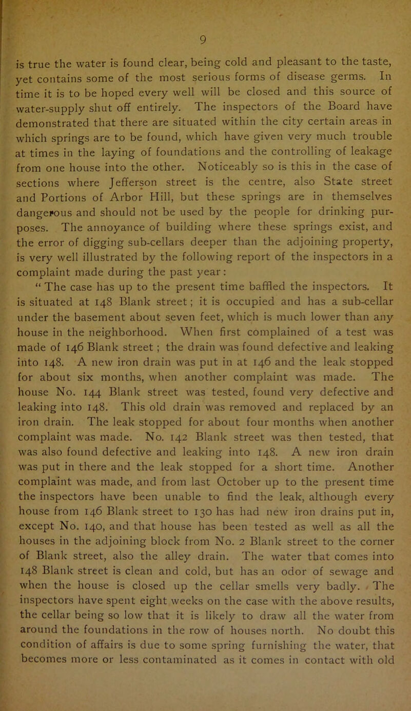 is true the water is found clear, being cold and pleasant to the taste, yet contains some of the most serious forms of disease germs. In time it is to be hoped every well will be closed and this source of water-supply shut off entirely. The inspectors of the Board have demonstrated that there are situated within the city certain areas in which springs are to be found, which have given very much trouble at times in the laying of foundations and the controlling of leakage from one house into the other. Noticeably so is this in the case of sections where Jefferson street is the centre, also State street and Portions of Arbor Hill, but these springs are in themselves dangerous and should not be used by the people for drinking pur- poses. The annoyance of building where these springs exist, and the error of digging sub-cellars deeper than the adjoining property, is very well illustrated by the following report of the inspectors in a complaint made during the past year: “ The case has up to the present time baffled the inspectors. It is situated at 148 Blank street; it is occupied and has a sub-cellar under the basement about seven feet, which is much lower than any house in the neighborhood. When first complained of a test was made of 146 Blank street; the drain was found defective and leaking into 148. A new iron drain was put in at 146 and the leak stopped for about six months, when another complaint was made. The house No. 144 Blank street was tested, found very defective and leaking into 148. This old drain was removed and replaced by an iron drain. The leak stopped for about four months when another complaint was made. No. 142 Blank street was then tested, that was also found defective and leaking into 148. A new iron drain was put in there and the leak stopped for a short time. Another complaint was made, and from last October up to the present time the inspectors have been unable to find the leak, although every house from 146 Blank street to 130 has had new iron drains put in, except No. 140, and that house has been tested as well as all the houses in the adjoining block from No. 2 Blank street to the corner of Blank street, also the alley drain. The water that comes into 148 Blank street is clean and cold, but has an odor of sewage and when the house is closed up the cellar smells very badly. / The inspectors have spent eight weeks on the case with the above results, the cellar being so low that it is likely to draw all the water from around the foundations in the row of houses north. No doubt this condition of affairs is due to some spring furnishing the water, that becomes more or less contaminated as it comes in contact with old