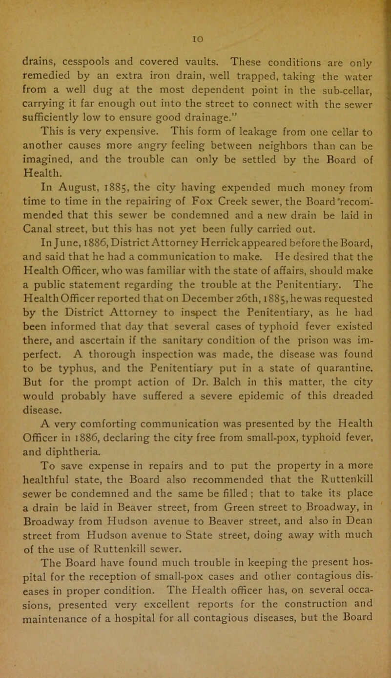 drains, cesspools and covered vaults. These conditions are only remedied by an extra iron drain, well trapped, taking the water from a well dug at the most dependent point in the sub-cellar, carrying it far enough out into the street to connect with the sewer sufficiently low to ensure good drainage.” This is very expensive. This form of leakage from one cellar to another causes more angry feeling between neighbors than can be imagined, and the trouble can only be settled by the Board of Health. In August, 1885, the city having expended much money from time to time in the repairing of Fox Creek sewer, the Board'recom- mended that this sewer be condemned and a new drain be laid in Canal street, but this has not yet been fully carried out. In June, 1886, District Attorney Herrick appeared before the Board, and said that he had a communication to make. He desired that the Health Officer, who was familiar with the state of affairs, should make a public statement regarding the trouble at the Penitentiary. The Health Officer reported that on December 26th, 1885, he was requested by the District Attorney to inspect the Penitentiary, as he had been informed that day that several cases of typhoid fever existed there, and ascertain if the sanitary condition of the prison was im- perfect. A thorough inspection was made, the disease was found to be typhus, and the Penitentiary put in a state of quarantine. But for the prompt action of Dr. Balch in this matter, the city would probably have suffered a severe epidemic of this dreaded disease. A very comforting communication was presented by the Health Officer in 1886, declaring the city free from small-pox, typhoid fever, and diphtheria. To save expense in repairs and to put the property in a more healthful state, the Board also recommended that the Ruttenkill sewer be condemned and the .same be filled ; that to take its place a drain be laid in Beaver street, from Green street to Broadway, in Broadway from Hudson avenue to Beaver street, and also in Dean street from Hudson avenue to State street, doing away with much of the use of Ruttenkill sewer. The Board have found much trouble in keeping the present hos- pital for the reception of small-pox cases and other contagious dis- eases in proper condition. The Health officer has, on several occa- sions, presented very excellent reports for the construction and maintenance of a hospital for all contagious diseases, but the Board