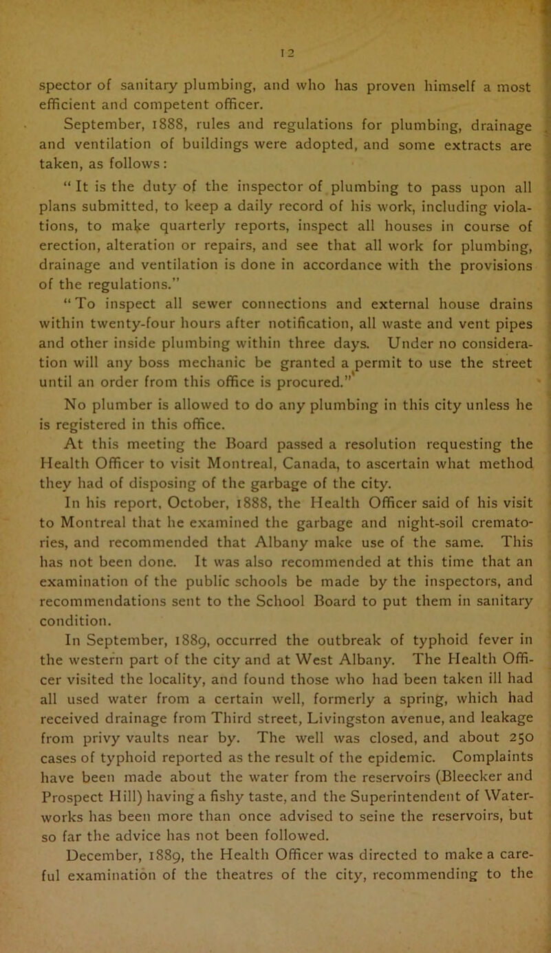 spector of sanitary plumbing, and who has proven himself a most ^ efficient and competent officer. September, 1888, rules and regulations for plumbing, drainage ^ and ventilation of buildings were adopted, and some extracts are ; taken, as follows: “ It is the duty of the inspector of plumbing to pass upon all { plans submitted, to keep a daily record of his work, including viola- 1 tions, to mal;:e quarterly reports, inspect all houses in course of | erection, alteration or repairs, and see that all work for plumbing, ] drainage and ventilation is done in accordance with the provisions ' of the regulations.” “To inspect all sewer connections and external house drains within twenty-four hours after notification, all waste and vent pipes : and other inside plumbing within three days. Under no considera- ' tion will any boss mechanic be granted a permit to use the street until an order from this office is procured.” No plumber is allowed to do any plumbing in this city unless he is registered in this office. At this meeting the Board passed a resolution requesting the Health Officer to visit Montreal, Canada, to ascertain what method they had of disposing of the garbage of the city. In his report, October, 1888, the Health Officer said of his visit to Montreal that he e.xamined the garbage and night-soil cremato- ries, and recommended that Albany make use of the same. This has not been done. It was also recommended at this time that an examination of the public schools be made by the inspectors, and recommendations sent to the School Board to put them in sanitary condition. In September, 1889, occurred the outbreak of typhoid fever in the western part of the city and at West Albany. The Health Offi- cer visited the locality, and found those who had been taken ill had all used water from a certain well, formerly a spring, which had received drainage from Third street, Livingston avenue, and leakage from privy vaults near by. The well was closed, and about 250 cases of typhoid reported as the result of the epidemic. Complaints have been made about the water from the reservoirs (Bleecker and Prospect Hill) having a fishy taste, and the Superintendent of Water- works has been more than once advised to seine the reservoirs, but so far the advice has not been followed. December, 1889, the Health Officer was directed to make a care- ful examination of the theatres of the city, recommending to the