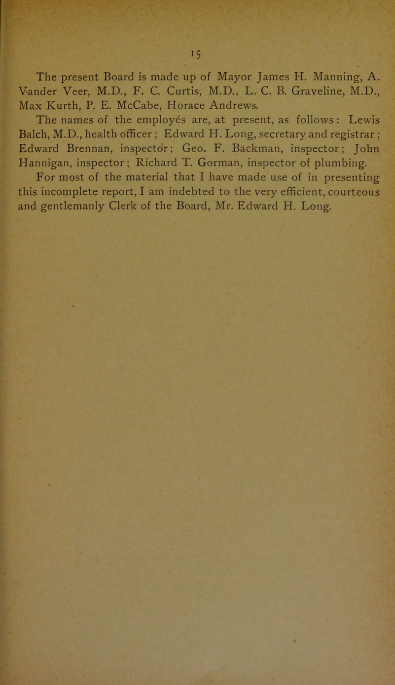 The present Board is made up of Mayor James H. Manning, A. Vander Veer, M.D., F. C. Curtis, M.D., L. C. B. Graveline, M.D., Max Kurth, P. E. McCabe, Horace Andrews. The names of the employes are, at present, as follows: Lewis Balch, M.D., health officer ; Edward H. Long, secretary and registrar ; Edward Brennan, inspectoV; Geo. F. Backman, inspector; John Hannigan, inspector; Richard T. Gorman, inspector of plumbing. For most of the material that I have made use of in presenting this incomplete report, I am indebted to the very efficient, courteous and gentlemanly Clerk of the Board, Mr. Edward H. Long.