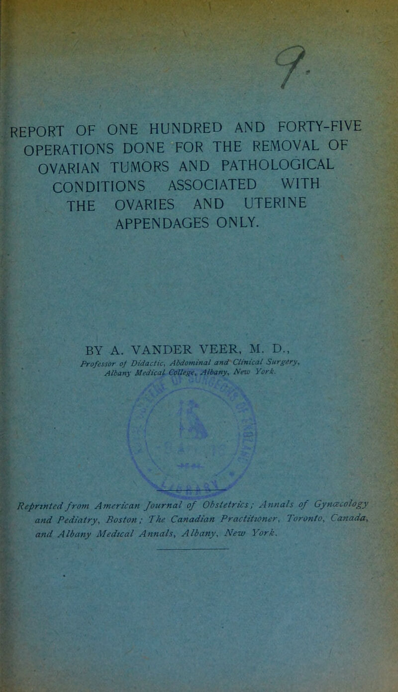 REPORT OF ONE HUNDRED AND FORTY-FIVE OPERATIONS DONE FOR THE REMOVAL OF OVARIAN TUMORS AND PATHOLOGICAL CONDITIONS ASSOCIATED WITH THE OVARIES AND UTERINE APPENDAGES ONLY. BY A. VANDER VEER. M. D., Professor oj Didactic, Abdominal and Clinical Surgery, Albany Medical College, Albany, A’ew Yori. Reprinted from American Journal of Obstetrics; Annals of Gynacology and Pediatry, Boston; The Canadian Practitioner, Toronto, Canada, and Albany Medical Annals, Albany, New York,