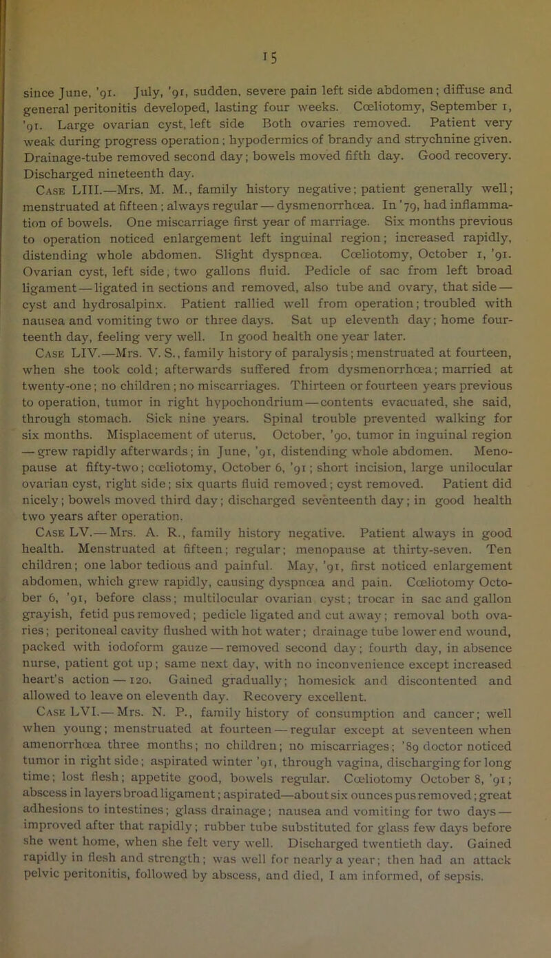 since June, 'qi. July, 'gi, sudden, severe pain left side abdomen; diffuse and general peritonitis developed, lasting four weeks. Coeliotomy, September i, ’91. Large ovarian cyst, left side Both ovaries removed. Patient very weak during progress operation; hypodermics of brandy and strychnine given. Drainage-tube removed second day; bowels moved fifth day. Good recovery. Discharged nineteenth day. Case LIII.—Mrs. M. M., family history negative; patient generally well; menstruated at fifteen ; always regular — dysmenorrhcea. In ’79, had inflamma- tion of bowels. One miscarriage first year of marriage. Six months previous to operation noticed enlargement left inguinal region; increased rapidly, distending whole abdomen. Slight dyspnoea. Coeliotomy, October i, ’91. Ovarian cyst, left side, two gallons fluid. Pedicle of sac from left broad ligament — ligated in sections and removed, also tube and ovary, that side — cyst and hydrosalpinx. Patient rallied well from operation; troubled with nausea and vomiting two or three days. Sat up eleventh day; home four- teenth day, feeling very well. In good health one year later. Case LIV.—Mrs. V. S., family history of paralysis; menstruated at fourteen, when she took cold; afterwards suffered from dysmenorrhcea; married at twenty-one; no children ; no miscarriages. Thirteen or fourteen years previous to operation, tumor in right hypochondrium — contents evacuated, she said, through stomach. Sick nine years. Spinal trouble prevented walking for six months. Misplacement of uterus. October, ’90, tumor in inguinal region — grew rapidly afterwards; in June, ’91, distending whole abdomen. Meno- pause at fifty-two; coeliotomy, October 6, ’91; short incision, large unilocular ovarian cyst, right side; six quarts fluid removed; cyst removed. Patient did nicely; bowels moved third day; discharged seventeenth day; in good health two years after operation. Case LV.— Mrs. A. R., family history negative. Patient always in good health. Menstruated at fifteen; regular; menopause at thirty-seven. Ten children; one labor tedious and painful. May, ’91, first noticed enlargement abdomen, which grew rapidly, causing dy.spnoea and pain. Coeliotomy Octo- ber 6, ’91, before class; multilocular ovarian cyst; trocar in sac and gallon grayish, fetid pus removed; pedicle ligated and cut away; removal both ova- ries; peritoneal cavity flushed with hot water; drainage tube lower end wound, packed with iodoform gauze — removed second day; fourth day, in absence nurse, patient got up; same next day, with no inconvenience except increased heart’s action —120. Gained gradually; homesick and discontented and allowed to leave on eleventh day. Recovery excellent. Case LVI.— Mrs. N. P., family history of consumption and cancer; well when young; menstruated at fourteen — regular except at seventeen when amenorrhcea three months; no children; no miscarriages; '89 doctor noticed tumor in right side; aspirated winter ’91, through vagina, discharging for long time; lost flesh; appetite good, bowels regular. Coeliotomy Octobers, ’91; abscess in layersbroadligament; aspirated—about six ounces pus removed; great adhesions to intestines; glass drainage; nausea and vomiting for two days — improved after that rapidly; rubber tube substituted for glass few days before she went home, when she felt very well. Discharged twentieth day. Gained rapidly in flesh and strength; was well for nearly a year; then had an attack pelvic peritonitis, followed by abscess, and died, I am informed, of sepsis.