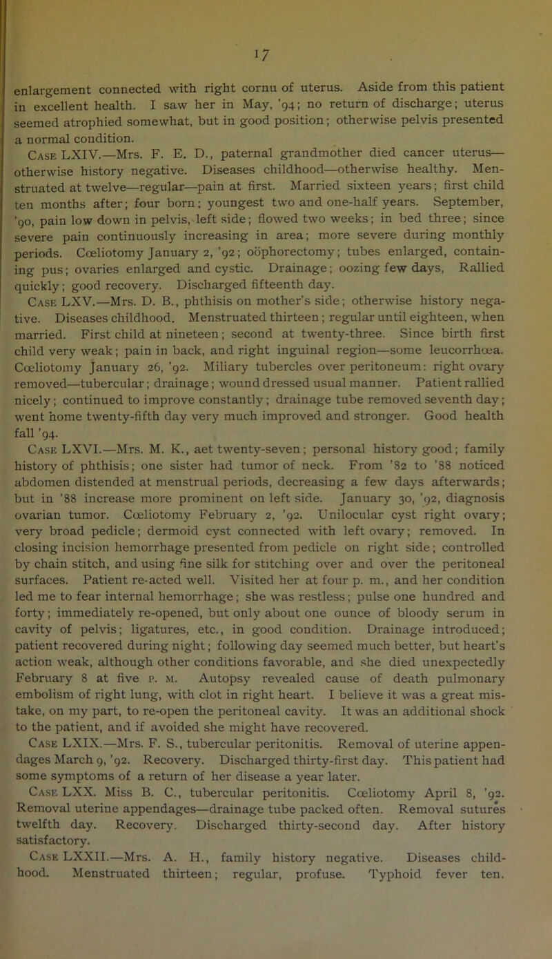 enlargement connected with right cornu of uterus. Aside from this patient in excellent health. I saw her in May, '94; no return of discharge; uterus seemed atrophied somewhat, but in good position; otherwise pelvis presented a normal condition. Case LXIV.—Mrs. F. E. D., paternal grandmother died cancer uterus— otherwise history negative. Diseases childhood—otherwise healthy. Men- struated at twelve—regular—pain at first. Married sixteen years; first child ten months after; four born; youngest two and one-half years. September, '90, pain low down in pelvis, left side; flowed two weeks; in bed three; since severe pain continuously increasing in area; more severe during monthly periods. Coeliotomy January 2,’92; oophorectomy; tubes enlarged, contain- ing pus; ovaries enlarged and cystic. Drainage; oozing few days. Rallied quickly; good recovery. Discharged fifteenth day. Case LXV.—Mrs. D. B., phthisis on mother’s side; othenvise history nega- tive. Diseases childhood. Menstruated thirteen; regular until eighteen, when married. First child at nineteen ; second at twenty-three. Since birth first child very weak; pain in back, and right inguinal region—some leucorrhoea. Coeliotomy January 26, ’92. Miliary tubercles over peritoneum: right ovary removed—tubercular; drainage; wound dressed usual manner. Patient rallied nicely; continued to improve constantly; drainage tube removed seventh day; went home twenty-fifth day very much improved and stronger. Good health fall '94. Case LXVI.—Mrs. M. K., aet twenty-seven; personal history good; family history of phthisis; one sister had tumor of neck. From ’82 to ’88 noticed abdomen distended at menstrual periods, decreasing a few days afterwards; but in ’88 increase more prominent on left side. January 30, ’92, diagnosis ovarian tumor. Coeliotomy February 2, ’92. Unilocular cyst right ovary; very broad pedicle; dermoid cyst connected with left ovary; removed. In closing incision hemorrhage presented from pedicle on right side; controlled by chain stitch, and using fine silk for stitching over and over the peritoneal surfaces. Patient re-acted well. Visited her at four p. m., and her condition led me to fear internal hemorrhage; she was restless; pulse one hundred and forty; immediately re-opened, but only about one ounce of bloody serum in cavity of pelvis; ligatures, etc., in good condition. Drainage introduced; patient recovered during night; following day seemed much better, but heart’s action weak, although other conditions favorable, and she died unexpectedly February 8 at five i>. m. Autopsy revealed cause of death pulmonary embolism of right lung, with clot in right heart. I believe it was a great mis- take, on my part, to re-open the peritoneal cavity. It was an additional shock to the patient, and if avoided she might have recovered. Case LXIX.—Mrs. F. S., tubercular peritonitis. Removal of uterine appen- dages March 9,’92. Recovery. Discharged thirty-first day. This patient had some symptoms of a return of her disease a year later. Case LXX. Miss B. C., tubercular peritonitis. Coeliotomy April 8, ’92. Removal uterine appendages—drainage tube packed often. Removal sutures twelfth day. Recovery. Discharged thirty-second day. After history satisfactory. Case LXXII.—Mrs. A. H., family history negative. Diseases child- hood. Menstruated thirteen; regular, profuse. Typhoid fever ten.