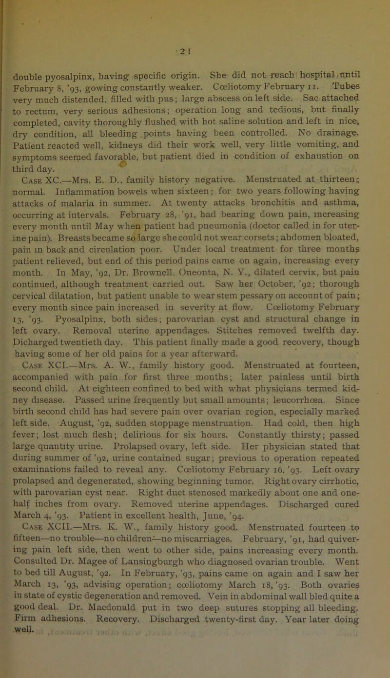 double pyosalpinx, having specific origin. She did not reach hospital until February 8, ’93, gowing constantly weaker. Coeliotomy February ii. Tubes very much distended, filled with pus; large abscess on left side. Sac attached to rectum, very serious adhesions; operation long and tedious, but finally completed, cavity thoroughly flushed with hot saline solution and left in nice, dry condition, all bleeding points having been controlled. No drainage. Patient reacted well, kidneys did their work well, very little vomiting, and symptoms seemed favor^le, but patient died in condition of exhaustion on third day. Case XC.—Mrs. E. D.. family history negative. Menstruated at thirteen ; normal. Inflammation bowels when sixteen; for two years following having attacks of malaria in summer. At twenty attacks bronchitis and asthma, occurring at intervals. February 28, ’91, had bearing down pain, increasing every month until May when patient had pneumonia (doctor called in for uter- ine pain). Breasts became so large she could not wear corsets; abdomen bloated, pain m back and circulation poor. Under local treatment for three months patient relieved, but end of this period pains came on again, increasing every month. In May, ’92, Dr. Brownell. Oneonta, N. Y., dilated cervix, but pain continued, although treatment carried out. Saw her October, ’92; thorough cervical dilatation, but patient unable to wear stem pessary on account of pain; every month since pain increased in severity at flow. Coeliotomy February 13. ’93- Pyosalpinx, both sides; parovarian cyst and structural change in left ovary. Removal uterine appendages. Stitches removed twelfth day. Dicharged twentieth day. This patient finally made a good recovery, though having some of her old pains for a year afterward. Case XCI.—Mrs. A. W., family history good. Menstruated at fourteen, accompanied with pain for first three months; later painless until birth second child. At eighteen confined to bed with what physicians termed kid- ney disease. Passed urine frequently but small amounts; leucorrhoea. Since birth second child has had severe pain over ovarian region, especially marked left side. August, ’92, sudden stoppage menstruation. Had cold, then high fever; lost much flesh; delirious for six hours. Constantly thirsty; passed large quantity urine. Prolapsed ovary, left side. Her physician stated that during summer of’92, urine contained sugar; previous to operation repeated examinations failed to reveal any. Coeliotomy February 16. ’93. Left ovary prolapsed and degenerated, showing beginning tumor. Right ovary cirrhotic, with parovarian cyst near. Right duct stenosed markedly about one and one- half inches from ovary. Removed uterine appendages. Discharged cured March 4, ’93. Patient in excellent health, June, ’94. Case XCI I.—Mrs. K. W., family history good. Menstruated fourteen to fifteen—no trouble—no children—no miscarriages. February, ’91, had quiver- ing pain left side, then went to other side, pains increasing every month. Consulted Dr. Magee of Lansiugburgh who diagnosed ovarian trouble. Went to bed till August, ’92. In February, ’93, pains came on again and I saw her March 13, ’93, advising operation; coeliotomy March i8,’93. Both ovaries in state of cystic degeneration and removed. Vein in abdominal wall bled quite a good deal. Dr. Macdonald put in two deep sutures stopping all bleeding. Firm adhesions. Recovery. Discharged twenty-first day. Year later doing well.