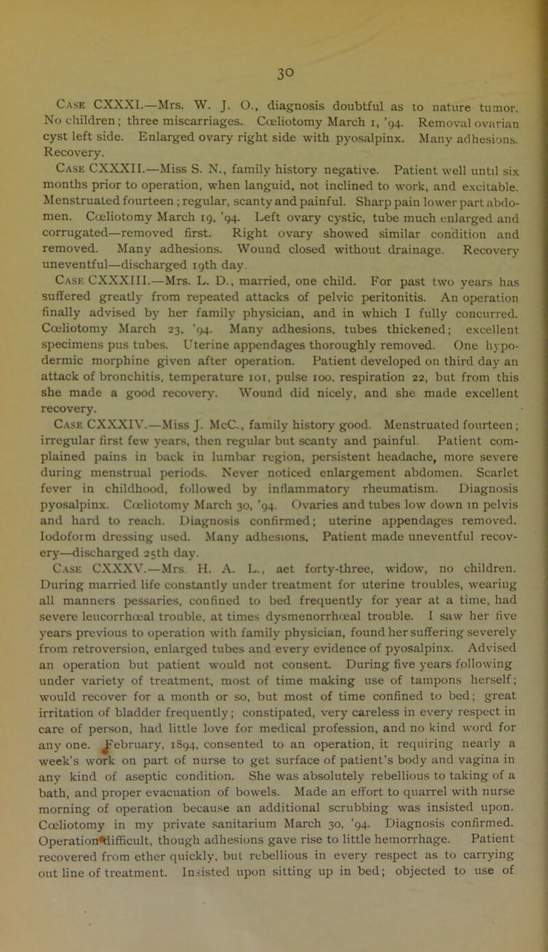 Case CXXXI.—Mrs. W. J. O.. diagnosis doubtful as to nature tumor. No (.hildren; three miscarriages. Cceliotomy March i, '94. Removal ovarian cyst left side. Enlarged ovary right side with pyosalpinx. Many adhesions. Recovery. Case CXXXII.—Miss S. N., family history negative. Patient well until six months prior to operation, when languid, not inclined to work, and excitable. Menstruated fourteen ; regular, scanty and painful. Sharp pain lower part abdo- men. Cceliotomy March 19, ’94. Left ovary cystic, tube much enlarged and corrugated—removed first. Right ovary showed similar condition and removed. Many adhesions. Wound closed without drainage. Recover^' uneventful—discharged 19th day. CaseCXXXIII.—Mrs. L. D., mai-ried, one child. For past two years has suffered greatly from repeated attacks of pelvic peritonitis. An operation finally advised by her family physician, and in which I fully concurred. Cceliotomy March 23. ’(>4. Many adhesions, tubes thickened; excellent specimens pus tubes. Uterine appendages thoroughly removed. One hypo- dermic morphine given after operation. Patient developed on third day an attack of bronchitis, temperature loi, pulse too. respiration 22, but from this she made a good recovery. Wound did nicely, and she made excellent recovery. Case CXXXIV.—Miss J. McC., family history good. Menstruated fourteen ; irregular first few years, then regular but scanty and painful. Patient com- plained pains in back in lumbar region, persistent headache, more severe during menstrual periods. Never noticed enlargement abdomen. Scarlet fever in childhood, followed by inflammatory rheumatism. Diagnosis pyosalpinx. Cceliotomy March 30, ’94. Ovaries and tubes low down in pelvis and hard to reach. Diagnosis confirmed; uterine appendages removed. Iodoform dressing used. Many adhesions. Patient made uneventful recov- ery—discharged 25th day. Case CXXXV.—Mrs H. A. L., aet forty-three, widow, no children. During married life constantly under treatment for uterine troubles, wearing all manners pessaries, confined to bed frequently for year at a time, had severe leucorrhoial trouble, at times dysmenorrhcjeal trouble. 1 saw her five years previous to operation with family' physician, found her suffering severely from retroversion, enlarged tubes and every evidence of pyosalpinx. Advised an operation but patient would not consent. During five years following under variety of treatment, most of time making use of tampons herself; would recover for a month or so, but most of time confined to bed; great irritation of bladder frequently; constipated, very careless in every respect in care of per.son, had little love for medical profession, and no kind word for any one. J<'ebruary, 1S94, consented to an operation, it requiring nearly a week's work on part of nurse to get surface of patient’s body and vagina in any kind of aseptic condition. She was absolutely rebellious to taking of a bath, and proper evacuation of bowels. Made an effort to quarrel with nurse morning of operation because an additional scrubbing was insisted upon. Cceliotomy in my private sanitarium March 30, ’94. Diagnosis confirmed. Operation<ttifficult, though adhesions gave rise to little hemorrhage. Patient recovered from ether quickly, but rebellious in every respect as to carrying out line of treatment. Insisted upon sitting up in bed; objected to use of
