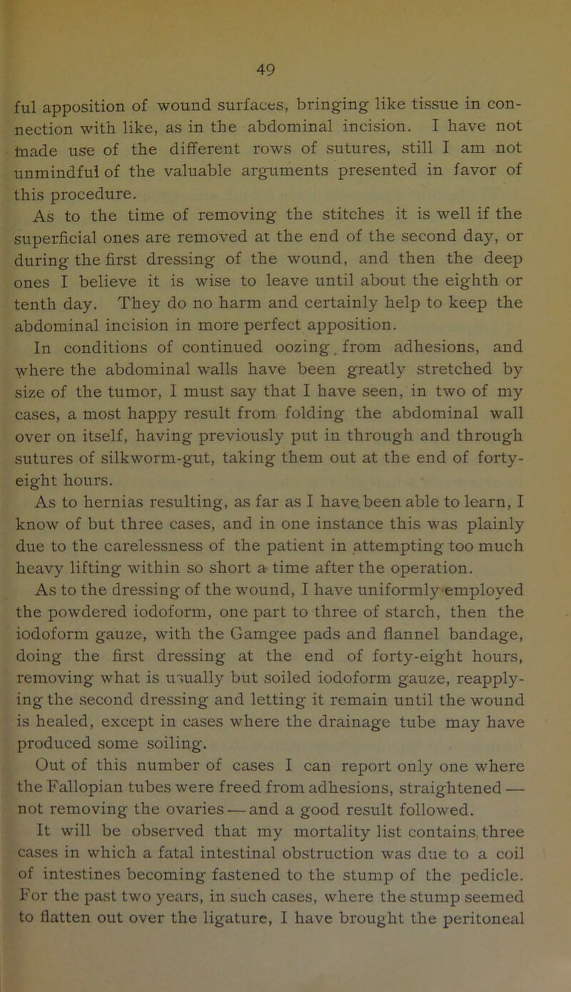 ful apposition of wound surfaces, bringing like tissue in con- nection with like, as in the abdominal incision. I have not Inade use of the different rows of sutures, still I am not unmindful of the valuable arguments presented in favor of this procedure. As to the time of removing the stitches it is well if the superficial ones are removed at the end of the second day, or during the first dressing of the wound, and then the deep ones I believe it is wise to leave until about the eighth or tenth day. They do no harm and certainly help to keep the abdominal incision in more perfect apposition. In conditions of continued oozing, from adhesions, and where the abdominal walls have been greatly stretched by size of the tumor, I must say that I have seen, in two of my cases, a most happy result from folding the abdominal wall over on itself, having previously put in through and through sutures of silkworm-gut, taking them out at the end of forty- eight hours. As to hernias resulting, as far as I have, been able to learn, I know of but three cases, and in one instance this was plainly due to the carelessness of the patient in attempting too much heavy lifting within so short a time after the operation. As to the dressing of the wound, I have uniformly-employed the powdered iodoform, one part to three of starch, then the iodoform gauze, with the Gamgee pads and flannel bandage, doing the first dressing at the end of forty-eight hours, removing what is mually but soiled iodoform gauze, reapply- ing the second dressing and letting it remain until the wound is healed, except in cases where the drainage tube may have produced some soiling. Out of this number of cases I can report only one where the Fallopian tubes were freed from adhesions, straightened — not removing the ovaries — and a good result followed. It will be observed that my mortality list contains, three cases in which a fatal intestinal obstruction was due to a coil of intestines becoming fastened to the stump of the pedicle. For the pa.st two years, in such cases, where the stump seemed to flatten out over the ligature, I have brought the peritoneal