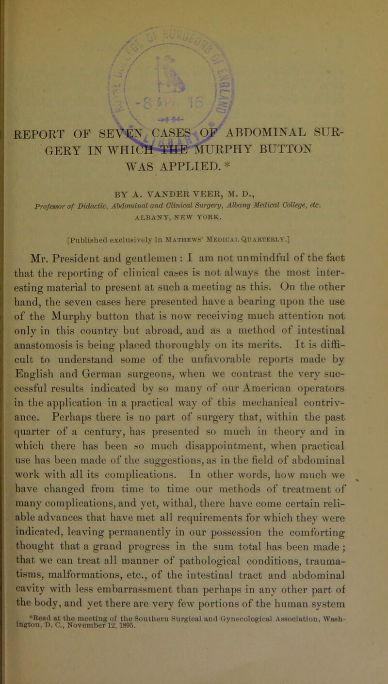 / / •- . f REPORT OF SEV^N^ CASES QF^ ABDOMINAL SUR- GERY IN WHl'^-^E‘fcRPHY BUTTON WAS APPLIED.* BY A. VAXDER VP:ER, M. D., Professor of Didactic, Abdominal and Clinical Surgery, Albany Medical College, etc. ALBANY, NEW YORK. [Published e.xcluslvely in Mathews’ Medical Quarterly.] Mr. President and gentlemen : I am not unmindful of the fact that the reporting of clinical cases is not always the mo.st inter- esting material to present at such a meeting as this. On the other hand, the seven cases here presented have a bearing upon the use of the Murphy button that is now receiving much attention not only in this country but abroad, and as a method of inte.stinal anastomosis is being jilae.ed thoroughly on its merits. It is diffi- cult to understand some of the unfavorable reports made by English and German surgeons, when we contrast the very suc- cessful results indicated by so many of our American operators in the application in a practical way of this mechanical contriv- ance. Perhaps there is no part of surgery that, within the past quarter of a century, has presented .so much in theory and in which there has been so much disappointment, when practical use has been made of the suggestions, as in the field of abdominal work with all its complications. In other words, how much we have changed from time to time our methods of treatment of many complications, and yet, withal, there have come certain reli- able advanc&s that have met all requirements for which they were indicated, leaving permanently in our possession the comforting thought that a grand progress in the sum total has been made; that we can treat all manner of pathological conditions, trauma- tisms, malformations, etc., of the intestinal tract and abdominal cavity with less embarrassment than perhaps in any other part of the body, and yet there are very few portions of the human .system *Rend at the meeting of the Southern Surgical and Gynecological Association, Wash- ington, D. C., November 12, 1895.