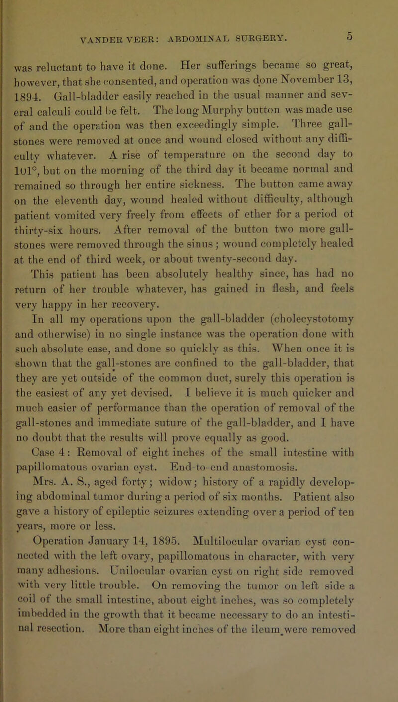 was reluctant to have it done. Her sufferings became so great, however, that she consented, and operation was done November 13, 1894. Gall-bladder easily reached in the usual manner and sev- eral calculi could be felt. The long Murphy button was made use of and the operation was then exceedingly simple. Three gall- stones were removed at once and wound closed without any diffi- culty whatever. A rise of temperature on the second day to lUl®, but on the morning of the third day it became normal and remained so through her entire sickness. The button came away on the eleventh day, wound healed without difficulty, although patient vomited very freely from effects of ether for a period ot thirty-six hours. After removal of the button two more gall- stones were removed through the sinus; wound completely healed at the end of third week, or about twenty-second day. This patient has been absolutely healthy since, has had no return of her trouble whatever, has gained in flesh, and feels very happy in her recovery. In all my operations upon the gall-bladder (cholecystotomy and otherwise) in no single instance was the operatioii done with such absolute ease, and done so quickly as this. When once it is shown that the gall-stones are confined to the gall-bladder, that they are yet outside of the common duct, surely this operation is the easiest of any yet devised. I believe it is much quicker and much easier of performance than the operation of removal of the gall-stones and immediate suture of the gall-bladder, and I have no doubt that the results will prove equally as good. Oa.se 4: Removal of eight inches of the small intestine with papillomatous ovarian cyst. End-to-end ana.stomosis. Mrs. A. S., aged forty; widow; history of a rapidly develop- ing abdominal tumor diu’ing a period of six months. Patient also gave a history of epileptic .seizures extending over a period of ten years, more or less. Operation January 14, 1895. Multilocular ovarian cyst con- nected with the left ovary, papillomatous in character, with very many adhesion.s. Unilocular ovarian cyst on right side removed with very little trouble. Ou removing the tumor on left side a coil of the small intestine, about eight inches, was so completely imbedded in the growth that it became neces.sarv to do an intesti- nal resection. More than eight inches of the ileum__were removed