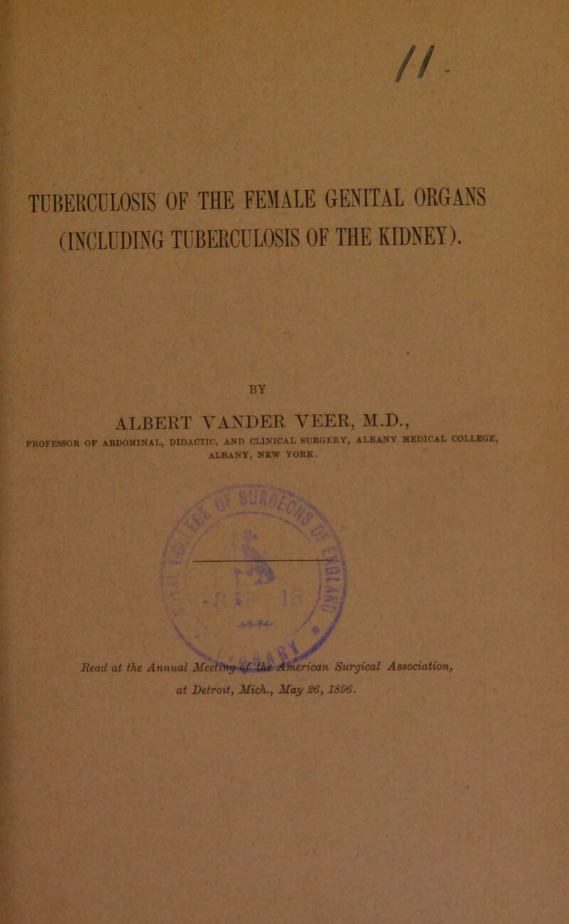 //. TUBERCULOSIS OF THE FEMALE GENITAL ORGANS (INCLUDING TUBERCULOSIS OF THE KIDNEY). BY ALBERT YANDER VEER, M.D., PROFESSOR OF ABDOMINAL, DIDACTIC, AND CLINICAL SURGERY, ALBANY MEDICAL COLLEGE, ALBANY, NEW YORK. \ > T / ' - Read at the Annual Meeting of the American Surgical Association, at Detroit, Mich., May 26, 1896.