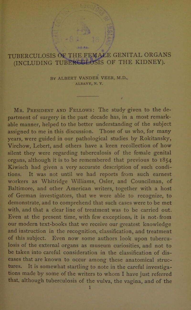 (INCLUDING TUBERCULOSIS OF THE KIDNEY). BY ALBERT VANDER VEER, M.D., ALBANY, N. Y. Mr. President and Fellows: The study given to the de- partment of surgery in the past decade has, in a most remark- able manner, helped to the better understanding of the subject assigned to me in this discussion. Those of us who, for many years, were guided in our pathological studies by Rokitansky, Virchow, Lebert, and others have a keen recollection of how silent they were regarding tuberculosis of the female genital organs, although it is to be remembered that previous to 1854 Kiwisch had given a very accurate description of such condi- tions. It was not until we had reports from such earnest workers as Whitridge Williams, Osier, and Councilman, of Baltimore, and other American writers, together with a host of German investigators, that we were able to recognize, to demonstrate, and to comprehend that such cases were to be met with, and that a clear line of treatment was to be carried out. Even at the present time, with few exceptions, it is not. from our modern text-books that we receive our greatest knowledge and instruction in the recognition, classification, and treatment of this subject. Even now some authors look upon tubercu- losis of the external organs as museum curiosities, and not to be taken into careful consideration in the classification of dis- eases that are known to occur among these anatomical struc- tures. It is somewhat startling to note in the careful investiga- tions made by some of the writers to whom I have just referred that, although tuberculosis of the vulva, the vagina, and of the