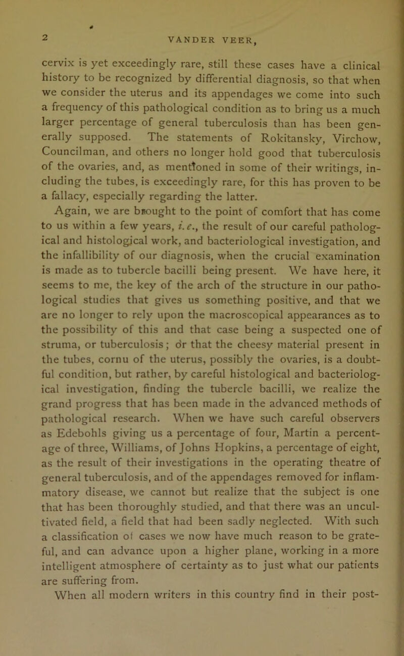 cervix is yet exceedingly rare, still these cases have a clinical history to be recognized by differential diagnosis, so that when we consider the uterus and its appendages we come into such a frequency of this pathological condition as to bring us a much larger percentage of general tuberculosis than has been gen- erally supposed. The statements of Rokitansky, Virchow, Councilman, and others no longer hold good that tuberculosis of the ovaries, and, as mentioned in some of their writings, in- cluding the tubes, is exceedingly rare, for this has proven to be a fallacy, especially regarding the latter. Again, we are brought to the point of comfort that has come to us within a few years, i.c., the result of our careful patholog- ical and histological work, and bacteriological investigation, and the infallibility of our diagnosis, when the crucial examination is made as to tubercle bacilli being present. We have here, it seems to me, the key of the arch of the structure in our patho- logical studies that gives us something positive, and that we are no longer to rely upon the macroscopical appearances as to the possibility of this and that case being a suspected one of struma, or tuberculosis; dr that the cheesy material present in the tubes, cornu of the uterus, possibly the ovaries, is a doubt- ful condition, but rather, by careful histological and bacteriolog- ical investigation, finding the tubercle bacilli, we realize the grand progress that has been made in the advanced methods of pathological research. When we have such careful observers as Edebohls giving us a percentage of four, Martin a percent- age of three, Williams, of Johns Hopkins, a percentage of eight, as the result of their investigations in the operating theatre of general tuberculosis, and of the appendages removed for inflam- matory disease, we cannot but realize that the subject is one that has been thoroughly studied, and that there was an uncul- tivated field, a field that had been sadly neglected. With such a classification of cases we now have much reason to be grate- ful, and can advance upon a higher plane, working in a more intelligent atmosphere of certainty as to just what our patients are suffering from. When all modern writers in this country find in their post-