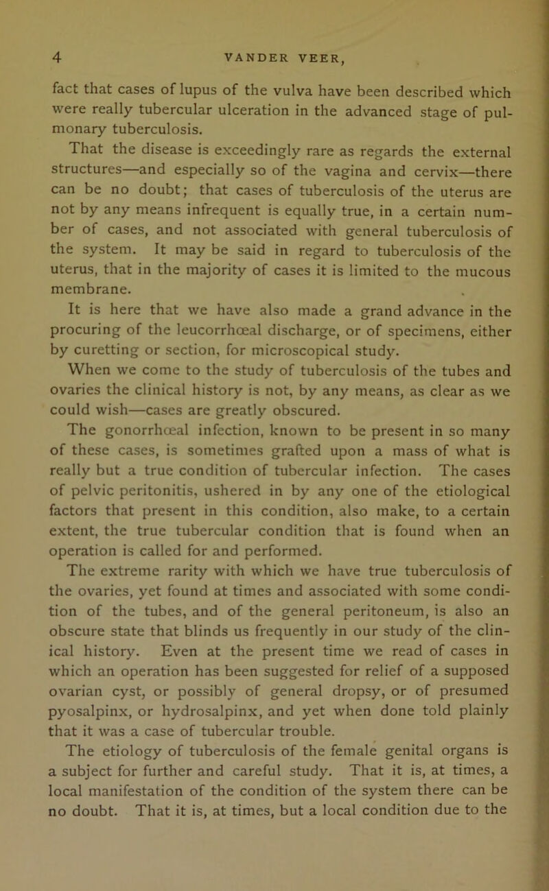 fact that cases of lupus of the vulva have been described which were really tubercular ulceration in the advanced stage of pul- monary tuberculosis. That the disease is exceedingly rare as regards the external structures—and especially so of the vagina and cervix—there can be no doubt; that cases of tuberculosis of the uterus are not by any means infrequent is equally true, in a certain num- ber of cases, and not associated with general tuberculosis of the system. It may be said in regard to tuberculosis of the uterus, that in the majority of cases it is limited to the mucous membrane. It is here that we have also made a grand advance in the procuring of the leucorrhoeal discharge, or of specimens, either by curetting or section, for microscopical study. When we come to the study of tuberculosis of the tubes and ovaries the clinical history is not, by any means, as clear as we could wish—cases are greatly obscured. The gonorrhoeal infection, known to be present in so many of these cases, is sometimes grafted upon a mass of what is really but a true condition of tubercular infection. The cases of pelvic peritonitis, ushered in by any one of the etiological factors that present in this condition, also make, to a certain extent, the true tubercular condition that is found when an operation is called for and performed. The extreme rarity with which we have true tuberculosis of the ovaries, yet found at times and associated with some condi- tion of the tubes, and of the general peritoneum, is also an obscure state that blinds us frequently in our study of the clin- ical history. Even at the present time we read of cases in which an operation has been suggested for relief of a supposed ovarian cyst, or possibly of general dropsy, or of presumed pyosalpinx, or hydrosalpinx, and yet when done told plainly that it was a case of tubercular trouble. The etiology of tuberculosis of the female genital organs is a subject for further and careful study. That it is, at times, a local manifestation of the condition of the system there can be no doubt. That it is, at times, but a local condition due to the