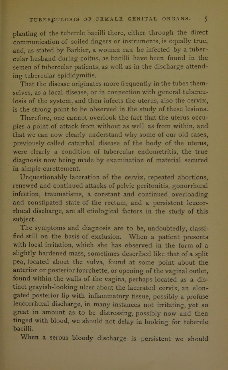 planting of the tubercle bacilli there, either through the direct communication of soiled fingers or instruments, is equally true, and, as stated by Barbier, a woman can be infected by a tuber- cular husband during coitus, as bacilli have been found in the semen of tubercular patients, as well as in the discharge attend- ing tubercular epididymitis. That the disease originates more frequently in the tubes them- selves, as a local disease, or in connection with general tubercu- losis of the system, and then infects the uterus, also the cervix, is the strong point to be observed in the study of these lesions. Therefore, one cannot overlook the fact that the uterus occu- pies a point of attack from without as well as from within, and that we can now clearly understand why some of our old cases, previously called catarrhal disease of the body of the uterus, were clearly a condition of tubercular endometritis, the true diagnosis now being made by examination of material secured in simple curettement. Unquestionably laceration of the cervix, repeated abortions, renewed and continued attacks of pelvic peritonitis, gonorrhoeal infection, traumatisms, a constant and continued overloading and constipated state of the rectum, and a persistent leucor- rhceal discharge, are all etiological factors in the study of this subject. The symptoms and diagnosis are to be, undoubtedly, classi- fied still on the basis of exclusion. When a patient presents with local irritation, which she has observed in the form of a slightly hardened mass, sometimes described like that of a split pea, located about the vulva, found at some point about the anterior or posterior fourchette, or opening of the vaginal outlet, found within the walls of the vagina, perhaps located as a dis- tinct grayish-looking ulcer about the lacerated cervix, an elon- gated posterior lip with inflammatory tissue, possibly a profuse leucorrhoeal discharge, in many instances not irritating, yet so great in amount as to be distressing, possibly now and then tinged with blood, we should not delay in looking for tubercle bacilli. When a serous bloody discharge is persistent we should