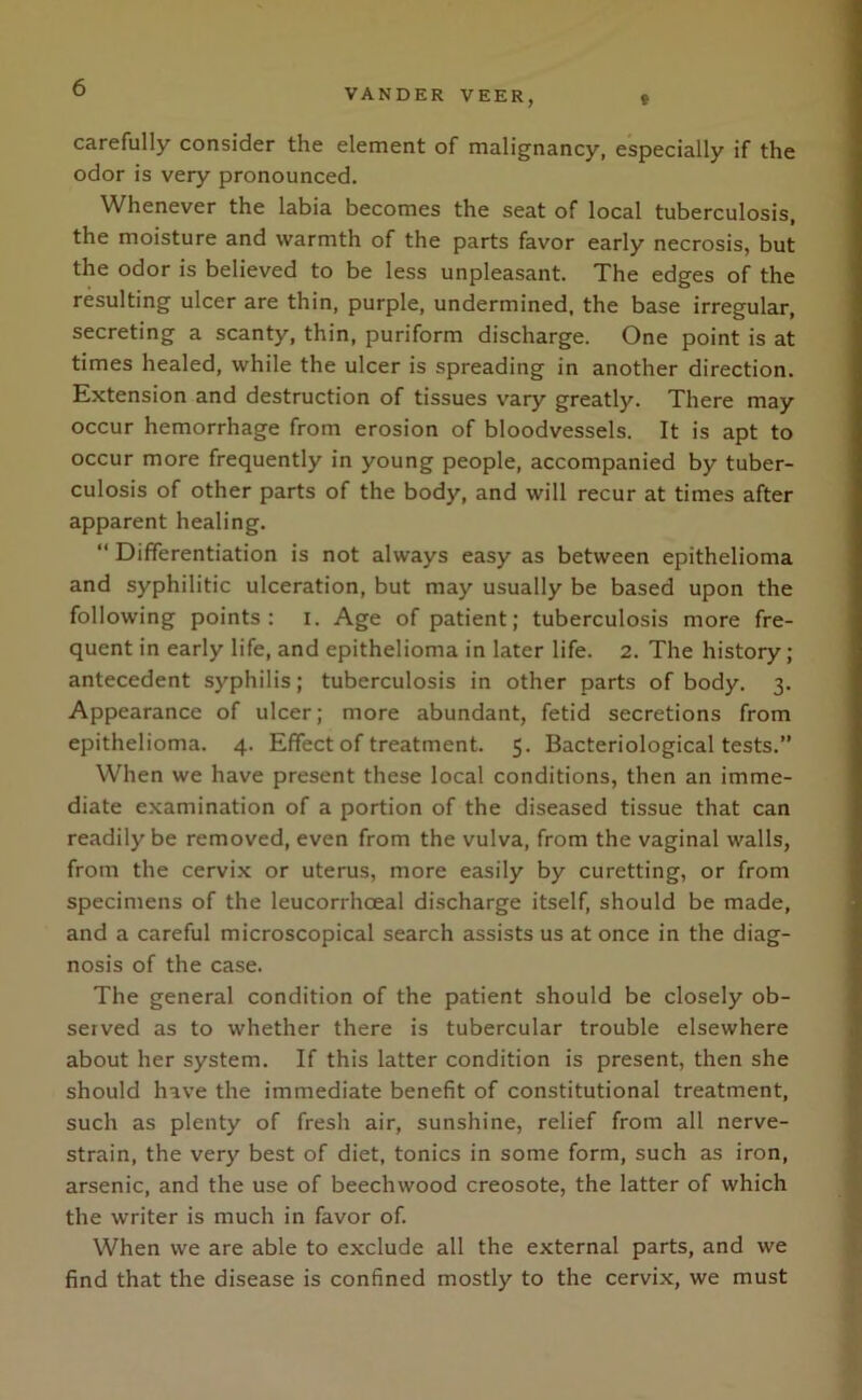 t VANDER VEER, carefully consider the element of malignancy, especially if the odor is very pronounced. Whenever the labia becomes the seat of local tuberculosis, the moisture and warmth of the parts favor early necrosis, but the odor is believed to be less unpleasant. The edges of the resulting ulcer are thin, purple, undermined, the base irregular, secreting a scanty, thin, puriform discharge. One point is at times healed, while the ulcer is spreading in another direction. Extension and destruction of tissues vary greatly. There may occur hemorrhage from erosion of bloodvessels. It is apt to occur more frequently in young people, accompanied by tuber- culosis of other parts of the body, and will recur at times after apparent healing. “ Differentiation is not always easy as between epithelioma and syphilitic ulceration, but may usually be based upon the following points: I. Age of patient; tuberculosis more fre- quent in early life, and epithelioma in later life. 2. The history; antecedent syphilis; tuberculosis in other parts of body. 3. Appearance of ulcer; more abundant, fetid secretions from epithelioma. 4. Effect of treatment. 5. Bacteriological tests.” When we have present these local conditions, then an imme- diate examination of a portion of the diseased tissue that can readily be removed, even from the vulva, from the vaginal walls, from the cervix or uterus, more easily by curetting, or from specimens of the leucorrhceal discharge itself, should be made, and a careful microscopical search assists us at once in the diag- nosis of the case. The general condition of the patient should be closely ob- served as to whether there is tubercular trouble elsewhere about her system. If this latter condition is present, then she should hive the immediate benefit of constitutional treatment, such as plenty of fresh air, sunshine, relief from all nerve- strain, the very best of diet, tonics in some form, such as iron, arsenic, and the use of beechwood creosote, the latter of which the writer is much in favor of. When we are able to exclude all the external parts, and we find that the disease is confined mostly to the cervix, we must