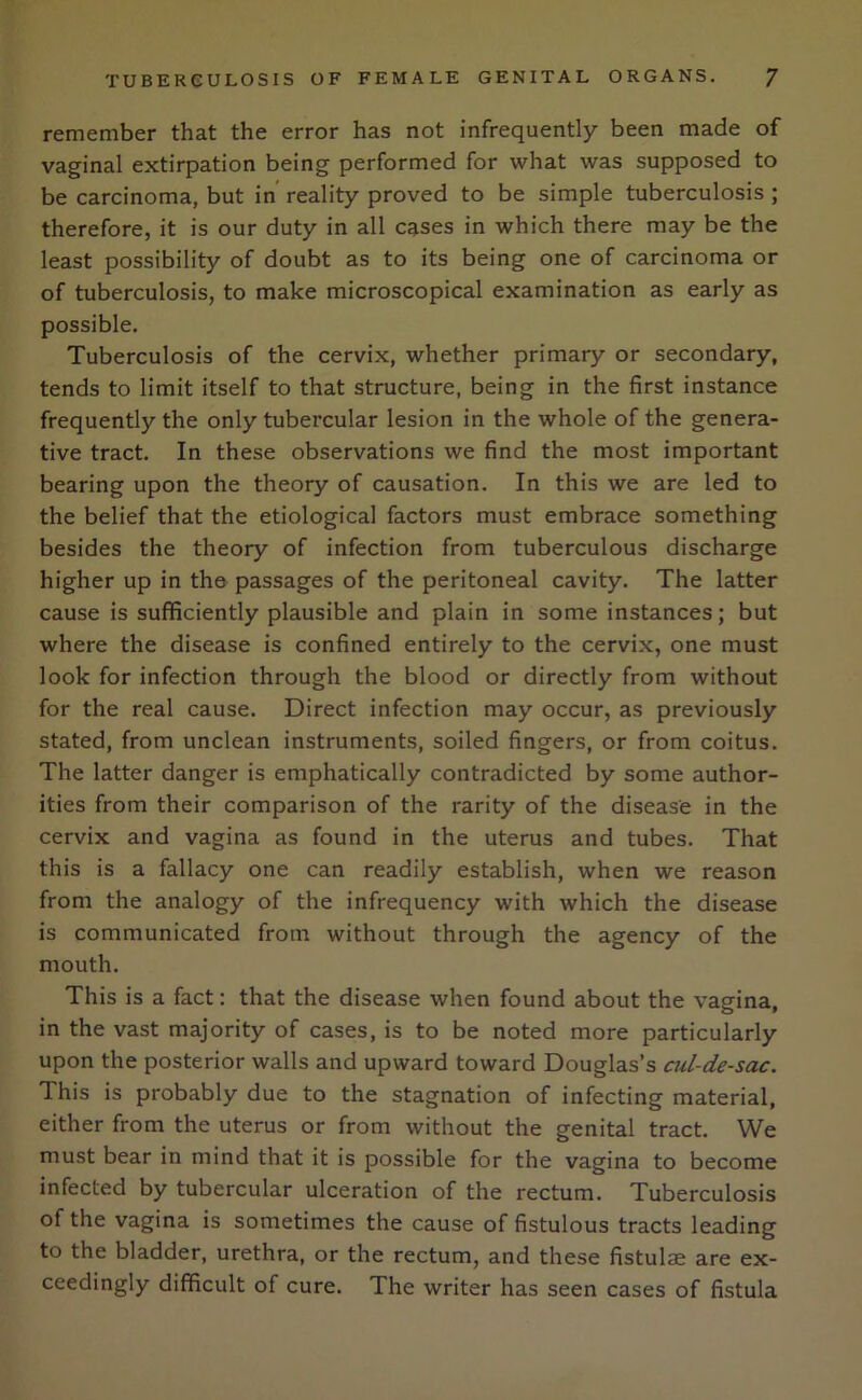 remember that the error has not infrequently been made of vaginal extirpation being performed for what was supposed to be carcinoma, but in reality proved to be simple tuberculosis ; therefore, it is our duty in all cases in which there may be the least possibility of doubt as to its being one of carcinoma or of tuberculosis, to make microscopical examination as early as possible. Tuberculosis of the cervix, whether primary or secondary, tends to limit itself to that structure, being in the first instance frequently the only tubercular lesion in the whole of the genera- tive tract. In these observations we find the most important bearing upon the theory of causation. In this we are led to the belief that the etiological factors must embrace something besides the theory of infection from tuberculous discharge higher up in the passages of the peritoneal cavity. The latter cause is sufficiently plausible and plain in some instances; but where the disease is confined entirely to the cervix, one must look for infection through the blood or directly from without for the real cause. Direct infection may occur, as previously stated, from unclean instruments, soiled fingers, or from coitus. The latter danger is emphatically contradicted by some author- ities from their comparison of the rarity of the disease in the cervix and vagina as found in the uterus and tubes. That this is a fallacy one can readily establish, when we reason from the analogy of the infrequency with which the disease is communicated from without through the agency of the mouth. This is a fact: that the disease when found about the vagina, in the vast majority of cases, is to be noted more particularly upon the posterior walls and upward toward Douglas’s ad-de-sac. This is probably due to the stagnation of infecting material, either from the uterus or from without the genital tract. We must bear in mind that it is possible for the vagina to become infected by tubercular ulceration of the rectum. Tuberculosis of the vagina is sometimes the cause of fistulous tracts leading to the bladder, urethra, or the rectum, and these fistulae are ex- ceedingly difficult of cure. The writer has seen cases of fistula