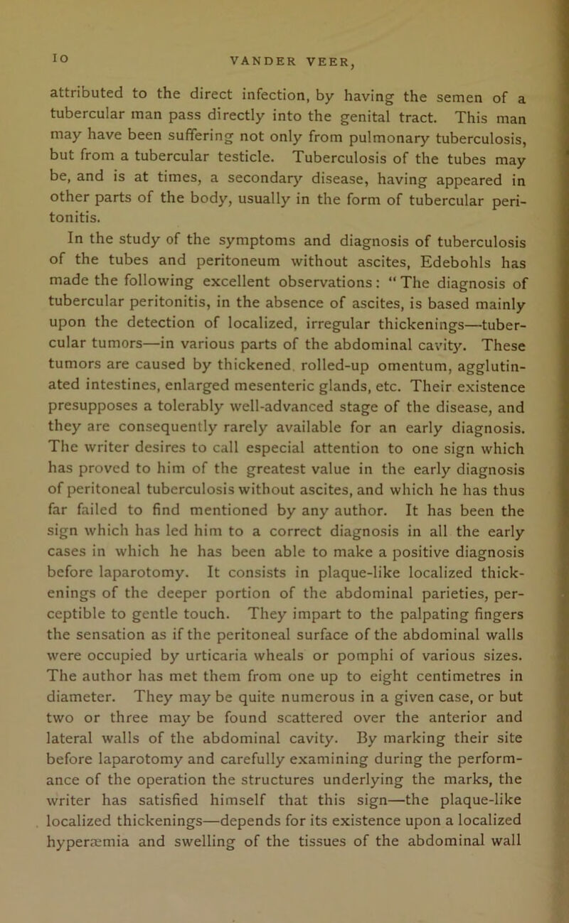 IO attributed to the direct infection, by having the semen of a tubercular man pass directly into the genital tract. This man may have been suffering not only from pulmonary tuberculosis, but from a tubercular testicle. Tuberculosis of the tubes may be, and is at times, a secondary disease, having appeared in other parts of the body, usually in the form of tubercular peri- tonitis. In the study of the symptoms and diagnosis of tuberculosis of the tubes and peritoneum without ascites, Edebohls has made the following excellent observations: “The diagnosis of tubercular peritonitis, in the absence of ascites, is based mainly upon the detection of localized, irregular thickenings—tuber- cular tumors—in various parts of the abdominal cavity. These tumors are caused by thickened rolled-up omentum, agglutin- ated intestines, enlarged mesenteric glands, etc. Their existence presupposes a tolerably well-advanced stage of the disease, and they are consequently rarely available for an early diagnosis. The writer desires to call especial attention to one sign which has proved to him of the greatest value in the early diagnosis of peritoneal tuberculosis without ascites, and which he has thus far failed to find mentioned by any author. It has been the sign which has led him to a correct diagnosis in all the early cases in which he has been able to make a positive diagnosis before laparotomy. It consists in plaque-like localized thick- enings of the deeper portion of the abdominal parieties, per- ceptible to gentle touch. They impart to the palpating fingers the sensation as if the peritoneal surface of the abdominal walls were occupied by urticaria wheals or pomphi of various sizes. The author has met them from one up to eight centimetres in diameter. They may be quite numerous in a given case, or but two or three may be found scattered over the anterior and lateral walls of the abdominal cavity. By marking their site before laparotomy and carefully examining during the perform- ance of the operation the structures underlying the marks, the writer has satisfied himself that this sign—the plaque-like localized thickenings—depends for its existence upon a localized hyperaemia and swelling of the tissues of the abdominal wall