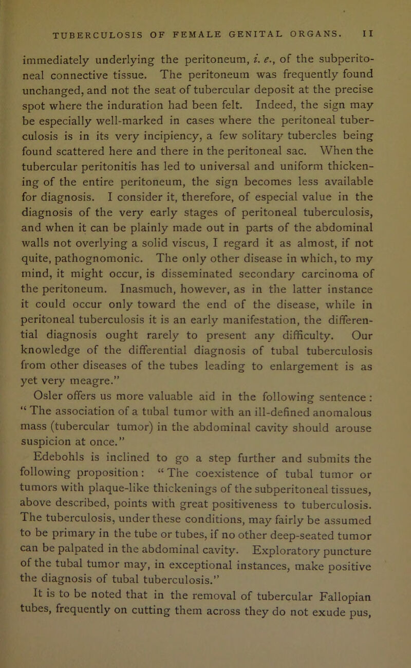 immediately underlying the peritoneum, i. e., of the subperito- neal connective tissue. The peritoneum was frequently found unchanged, and not the seat of tubercular deposit at the precise spot where the induration had been felt. Indeed, the sign may be especially well-marked in cases where the peritoneal tuber- culosis is in its very incipiency, a few solitary tubercles being found scattered here and there in the peritoneal sac. When the tubercular peritonitis has led to universal and uniform thicken- ing of the entire peritoneum, the sign becomes less available for diagnosis. I consider it, therefore, of especial value in the diagnosis of the very early stages of peritoneal tuberculosis, and when it can be plainly made out in parts of the abdominal walls not overlying a solid viscus, I regard it as almost, if not quite, pathognomonic. The only other disease in which, to my mind, it might occur, is disseminated secondary carcinoma of the peritoneum. Inasmuch, however, as in the latter instance it could occur only toward the end of the disease, while in peritoneal tuberculosis it is an early manifestation, the differen- tial diagnosis ought rarely to present any difficulty. Our knowledge of the differential diagnosis of tubal tuberculosis from other diseases of the tubes leading to enlargement is as yet very meagre.” Osier offers us more valuable aid in the following sentence : “ The association of a tubal tumor with an ill-defined anomalous mass (tubercular tumor) in the abdominal cavity should arouse suspicion at once.” Edebohls is inclined to go a step further and submits the following proposition: “The coexistence of tubal tumor or tumors with plaque-like thickenings of the subperitoneal tissues, above described, points with great positiveness to tuberculosis. The tuberculosis, under these conditions, may fairly be assumed to be primary in the tube or tubes, if no other deep-seated tumor can be palpated in the abdominal cavity. Exploratory puncture of the tubal tumor may, in exceptional instances, make positive the diagnosis of tubal tuberculosis.” It is to be noted that in the removal of tubercular Fallopian tubes, frequently on cutting them across they do not exude pus,