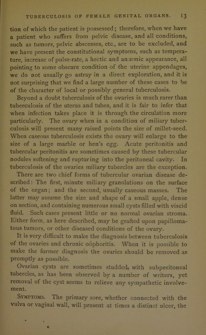 tion of which the patient is possessed; therefore, when we have a patient who suffers from pelvic disease, and all conditions, such as tumors, pelvic abscesses, etc., are to be excluded, and we have present the constitutional symptoms, such as tempera- ture, increase of pulse-rate, a hectic and anaemic appearance, all pointing to some obscure condition of the uterine appendages, we do not usually go astray in a direct exploration, and it is not surprising that we find a large number of these cases to be of the character of local or possibly general tuberculosis. Beyond a doubt tuberculosis of the ovaries is much rarer than tuberculosis of the uterus and tubes, and it is fair to infer that when infection takes place it is through the circulation more particularly. The ovary when in a condition of miliary tuber- culosis will present many raised points the size of millet-seed. When caseous tuberculosis exists the ovary will enlarge to the size of a large marble or hen’s egg. Acute peritonitis and tubercular peritonitis are sometimes caused by these tubercular nodules softening and rupturing into the peritoneal cavity. In tuberculosis of the ovaries miliary tubercles are the exception. There are two chief forms of tubercular ovarian disease de- scribed: The first, minute miliary granulations on the surface of the organ; and the second, usually caseous masses. The latter may assume the size and shape of a small apple, dense on section, and containing numerous small cysts filled with viscid fluid. Such cases present little or no normal ovarian stroma. Either form, as here described, may be grafted upon papilloma- tous tumors, or other diseased conditions of the ovary. It is very difficult to make the diagnosis between tuberculosis of the ovaries and chronic oophoritis. When it is possible to make the former diagnosis the ovaries should be removed as promptly as possible. Ovarian cysts are sometimes studded? with subperitoneal tubercles, as has been observed by a number of writers, yet removal of the cyst seems to relieve any sympathetic involve- ment. Symptoms. The primary sore, whether connected with the vulva or vaginal wall, will present at times a distinct ulcer, the *