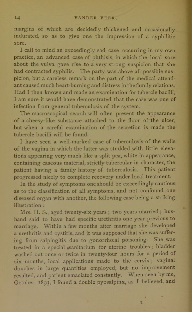 margins of which are decidedly thickened and occasionally indurated, so as to give one the impression of a syphilitic sore. I call to mind an exceedingly sad case occurring in my own practice, an advanced case of phthisis, in which the local sore about the vulva gave rise to a very strong suspicion that she had contracted syphilis. The party was above all possible sus- picion, but a careless remark on the part of the medical attend- ant caused much heart-burning and distress in the family relations. Had I then known and made an examination for tubercle bacilli, I am sure it would have demonstrated that the case was one of infection from general tuberculosis of the system. The macroscopical search will often present the appearance of a cheesy-like substance attached to the floor of the ulcer, but when a careful examination of the secretion is made the tubercle bacilli will be found. I have seen a well-marked case of tuberculosis of the walls of the vagina in which the latter was studded with little eleva- tions appearing very much like a split pea, white in appearance, containing caseous material, strictly tubercular in character, the patient having a family history of tuberculosis. This patient progressed nicely to complete recovery under local treatment. In the study of symptoms one should be exceedingly cautious as to the classification of all symptoms, and not confound one diseased organ with another, the following case being a striking illustration : Mrs. H. S., aged twenty-six years ; two years married ; hus- band said to have had specific urethritis one year previous to marriage. Within a few months after marriage she developed a urethritis and cystitis, and it was supposed that she was suffer- ing from salpingitis due to gonorrhceal poisoning. She was treated in a special .sanitarium for uterine troubles; bladder washed out once or twice in twenty-four hours for a period of six months, local applications made to the cervix; vaginal douches in large quantities employed, but no improvement resulted, and patient emaciated constantly. When seen by me, October 1893, I found a double pyosalpinx, as I believed, and