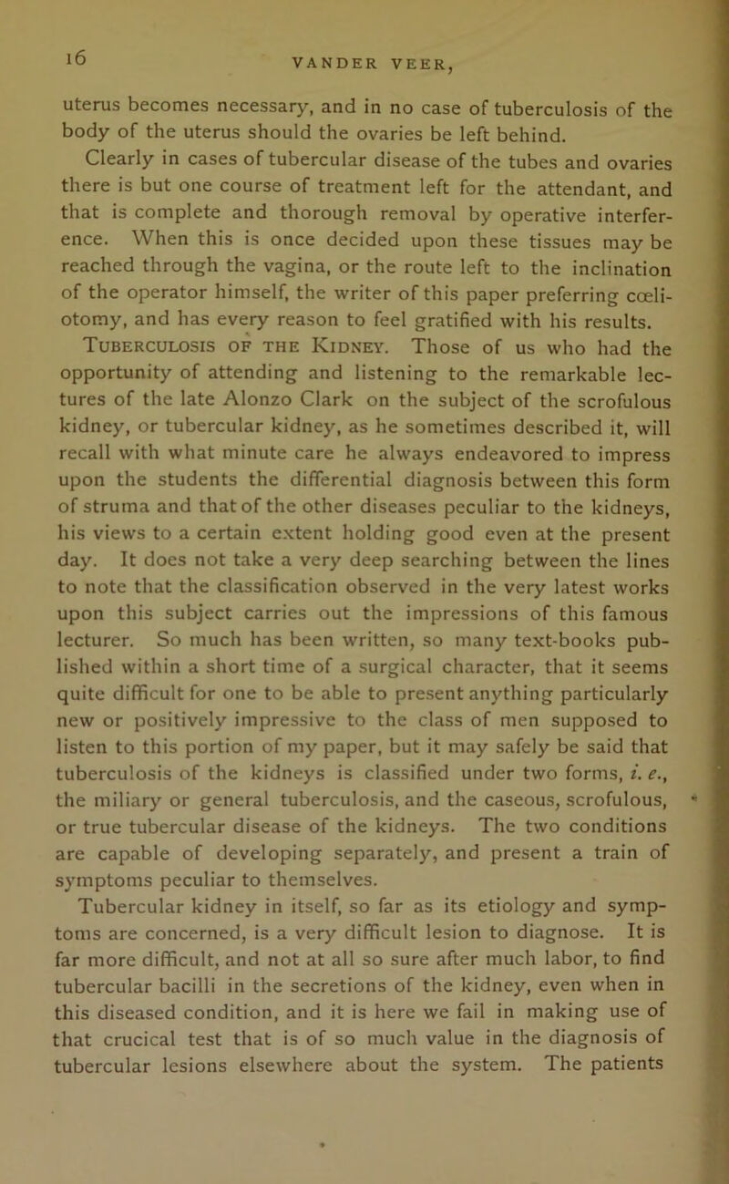 VANDER VEER, uterus becomes necessary, and in no case of tuberculosis of the body of the uterus should the ovaries be left behind. Clearly in cases of tubercular disease of the tubes and ovaries there is but one course of treatment left for the attendant, and that is complete and thorough removal by operative interfer- ence. When this is once decided upon these tissues may be reached through the vagina, or the route left to the inclination of the operator himself, the writer of this paper preferring coeli- otomy, and has every reason to feel gratified with his results. Tuberculosis of the Kidney. Those of us who had the opportunity of attending and listening to the remarkable lec- tures of the late Alonzo Clark on the subject of the scrofulous kidney, or tubercular kidney, as he sometimes described it, will recall with what minute care he always endeavored to impress upon the students the differential diagnosis between this form of struma and that of the other diseases peculiar to the kidneys, his views to a certain extent holding good even at the present day. It does not take a very deep searching between the lines to note that the classification observed in the very latest works upon this subject carries out the impressions of this famous lecturer. So much has been written, so many text-books pub- lished within a short time of a surgical character, that it seems quite difficult for one to be able to present anything particularly new or positively impressive to the class of men supposed to listen to this portion of my paper, but it may safely be said that tuberculosis of the kidneys is classified under two forms, i. e., the miliary or general tuberculosis, and the caseous, scrofulous, ' or true tubercular disease of the kidneys. The two conditions are capable of developing separately, and present a train of symptoms peculiar to themselves. Tubercular kidney in itself, so far as its etiology and symp- toms are concerned, is a very difficult lesion to diagnose. It is far more difficult, and not at all so sure after much labor, to find tubercular bacilli in the secretions of the kidney, even when in this diseased condition, and it is here we fail in making use of that crucical test that is of so much value in the diagnosis of tubercular lesions elsewhere about the system. The patients