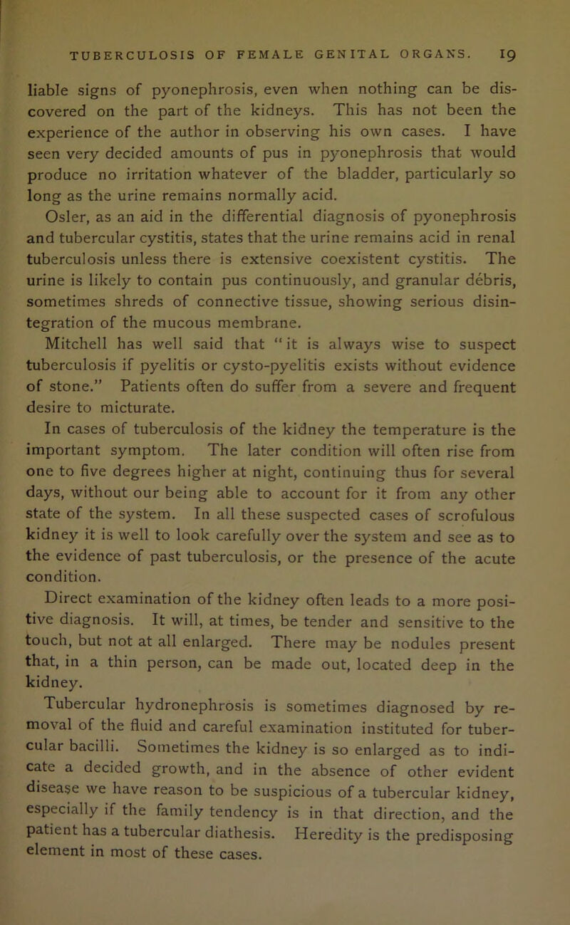 liable signs of pyonephrosis, even when nothing can be dis- covered on the part of the kidneys. This has not been the experience of the author in observing his own cases. I have seen very decided amounts of pus in pyonephrosis that would produce no irritation whatever of the bladder, particularly so long as the urine remains normally acid. Osier, as an aid in the differential diagnosis of pyonephrosis and tubercular cystitis, states that the urine remains acid in renal tuberculosis unless there is extensive coexistent cystitis. The urine is likely to contain pus continuously, and granular debris, sometimes shreds of connective tissue, showing serious disin- tegration of the mucous membrane. Mitchell has well said that “ it is always wise to suspect tuberculosis if pyelitis or cysto-pyelitis exists without evidence of stone.” Patients often do suffer from a severe and frequent desire to micturate. In cases of tuberculosis of the kidney the temperature is the important symptom. The later condition will often rise from one to five degrees higher at night, continuing thus for several days, without our being able to account for it from any other state of the system. In all these suspected cases of scrofulous kidney it is well to look carefully over the system and see as to the evidence of past tuberculosis, or the presence of the acute condition. Direct examination of the kidney often leads to a more posi- tive diagnosis. It will, at times, be tender and sensitive to the touch, but not at all enlarged. There may be nodules present that, in a thin person, can be made out, located deep in the kidney. Tubercular hydronephrosis is sometimes diagnosed by re- moval of the fluid and careful examination instituted for tuber- cular bacilli. Sometimes the kidney is so enlarged as to indi- cate a decided growth, and in the absence of other evident disease we have reason to be suspicious of a tubercular kidney, especially if the family tendency is in that direction, and the patient has a tubercular diathesis. Heredity is the predisposing element in most of these cases.