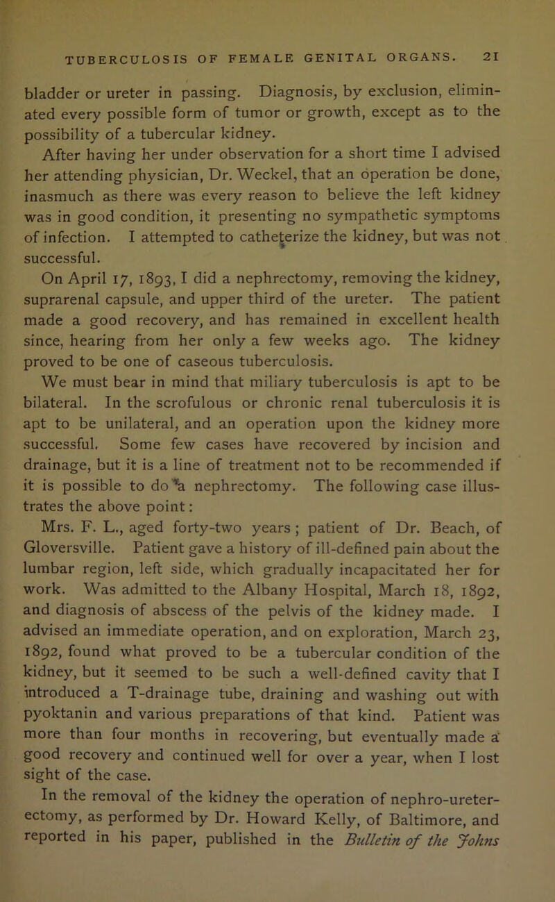 bladder or ureter in passing. Diagnosis, by exclusion, elimin- ated every possible form of tumor or growth, except as to the possibility of a tubercular kidney. After having her under observation for a short time I advised her attending physician, Dr. Weckel, that an operation be done, inasmuch as there was every reason to believe the left kidney was in good condition, it presenting no sympathetic symptoms of infection. I attempted to catheterize the kidney, but was not successful. On April 17, 1893,1 did a nephrectomy, removing the kidney, suprarenal capsule, and upper third of the ureter. The patient made a good recovery, and has remained in excellent health since, hearing from her only a few weeks ago. The kidney proved to be one of caseous tuberculosis. We must bear in mind that miliary tuberculosis is apt to be bilateral. In the scrofulous or chronic renal tuberculosis it is apt to be unilateral, and an operation upon the kidney more successful. Some few cases have recovered by incision and drainage, but it is a line of treatment not to be recommended if it is possible to do^ nephrectomy. The following case illus- trates the above point: Mrs. F. L., aged forty-two years; patient of Dr. Beach, of Gloversville. Patient gave a history of ill-defined pain about the lumbar region, left side, which gradually incapacitated her for work. Was admitted to the Albany Hospital, March 18, 1892, and diagnosis of abscess of the pelvis of the kidney made. I advised an immediate operation, and on exploration, March 23, 1892, found what proved to be a tubercular condition of the kidney, but it seemed to be such a well-defined cavity that I introduced a T-drainage tube, draining and washing out with pyoktanin and various preparations of that kind. Patient was more than four months in recovering, but eventually made a good recovery and continued well for over a year, when I lost sight of the case. In the removal of the kidney the operation of nephro-ureter- ectomy, as performed by Dr. Howard Kelly, of Baltimore, and reported in his paper, published in the Bulletin of the Johns