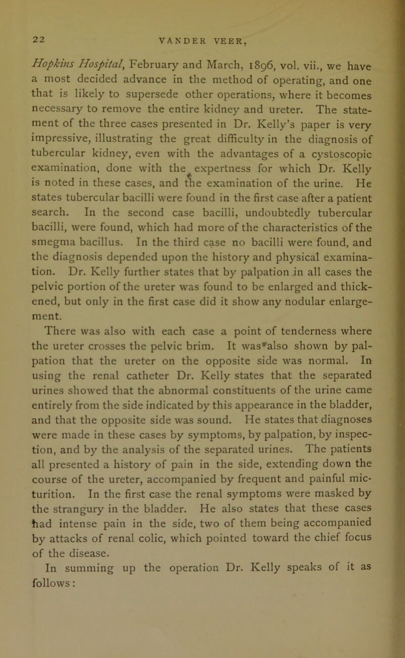 Hopkins Hospital, February and March, 1896, vol. vii., we have a most decided advance in the method of operating, and one that is likely to supersede other operations, where it becomes necessary to remove the entire kidney and ureter. The state- ment of the three cases presented in Dr. Kelly’s paper is very impressive, illustrating the great difficulty in the diagnosis of tubercular kidney, even with the advantages of a cystoscopic examination, done with the expertness for which Dr. Kelly is noted in these cases, and the examination of the urine. He states tubercular bacilli were found in the first case after a patient search. In the second case bacilli, undoubtedly tubercular bacilli, were found, which had more of the characteristics of the smegma bacillus. In the third case no bacilli were found, and the diagnosis depended upon the history and physical examina- tion. Dr. Kelly further states that by palpation in all cases the pelvic portion of the ureter was found to be enlarged and thick- ened, but only in the first case did it show any nodular enlarge- ment. There was also with each case a point of tenderness where the ureter crosses the pelvic brim. It was'also shown by pal- pation that the ureter on the opposite side was normal. In using the renal catheter Dr. Kelly states that the separated urines showed that the abnormal constituents of the urine came entirely from the side indicated by this appearance in the bladder, and that the opposite side was sound. He states that diagnoses were made in these cases by symptoms, by palpation, by inspec- tion, and by the analysis of the separated urines. The patients all presented a history of pain in the side, extending down the course of the ureter, accompanied by frequent and painful mic- turition. In the first case the renal symptoms were masked by the strangury in the bladder. He also states that these cases had intense pain in the side, two of them being accompanied by attacks of renal colic, which pointed toward the chief focus of the disease. In summing up the operation Dr. Kelly speaks of it as follows: