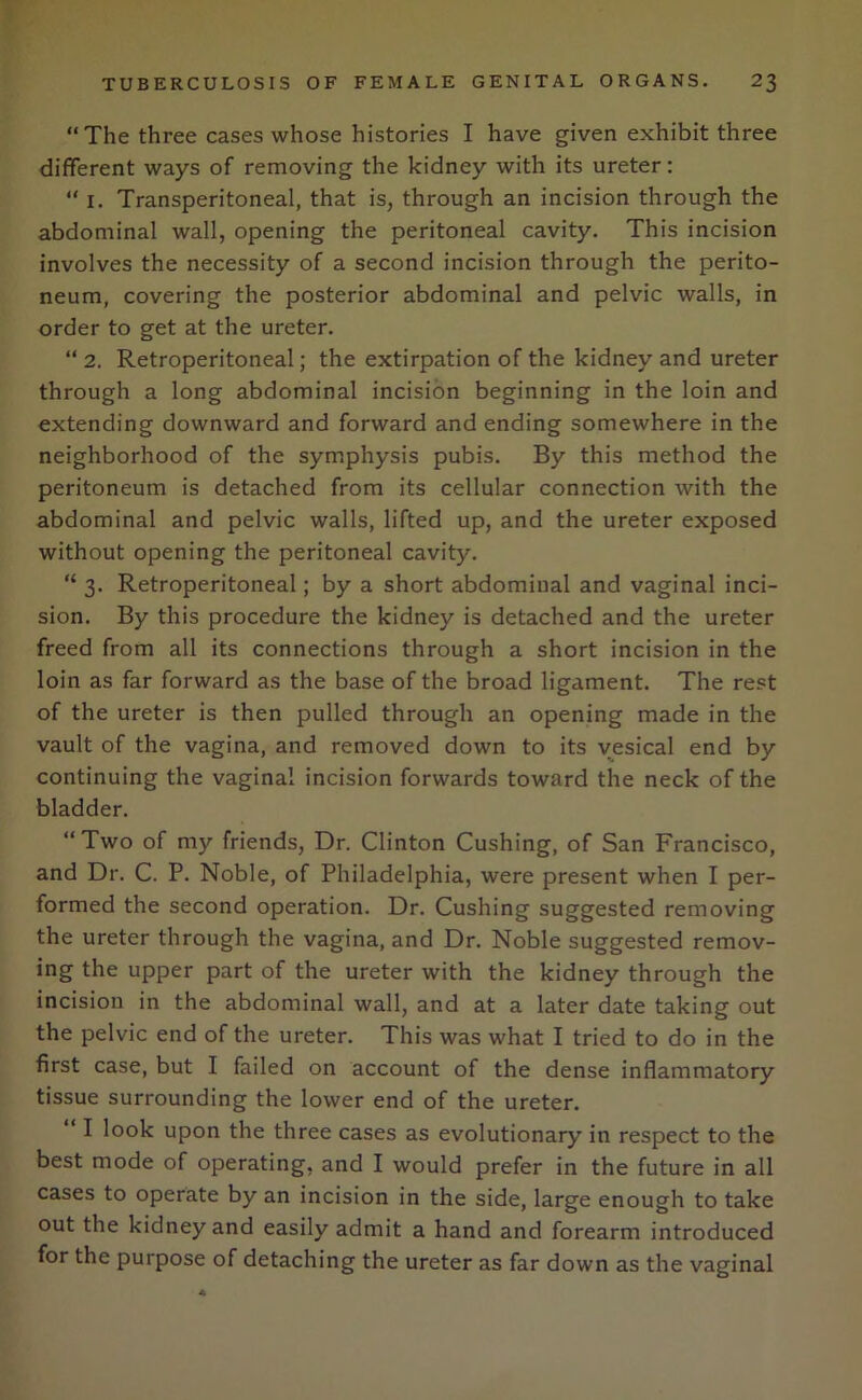 “The three cases whose histories I have given exhibit three different ways of removing the kidney with its ureter: “ 1. Transperitoneal, that is, through an incision through the abdominal wall, opening the peritoneal cavity. This incision involves the necessity of a second incision through the perito- neum, covering the posterior abdominal and pelvic walls, in order to get at the ureter. “ 2. Retroperitoneal; the extirpation of the kidney and ureter through a long abdominal incision beginning in the loin and extending downward and forward and ending somewhere in the neighborhood of the symphysis pubis. By this method the peritoneum is detached from its cellular connection with the abdominal and pelvic walls, lifted up, and the ureter exposed without opening the peritoneal cavity. “ 3. Retroperitoneal; by a short abdominal and vaginal inci- sion. By this procedure the kidney is detached and the ureter freed from all its connections through a short incision in the loin as far forward as the base of the broad ligament. The rest of the ureter is then pulled through an opening made in the vault of the vagina, and removed down to its vesical end by continuing the vaginal incision forwards toward the neck of the bladder. “Two of my friends, Dr. Clinton Cushing, of San Francisco, and Dr. C. P. Noble, of Philadelphia, were present when I per- formed the second operation. Dr. Cushing suggested removing the ureter through the vagina, and Dr. Noble suggested remov- ing the upper part of the ureter with the kidney through the incision in the abdominal wall, and at a later date taking out the pelvic end of the ureter. This was what I tried to do in the first case, but I failed on account of the dense inflammatory tissue surrounding the lower end of the ureter. “ I look upon the three cases as evolutionary in respect to the best mode of operating, and I would prefer in the future in all cases to operate by an incision in the side, large enough to take out the kidney and easily admit a hand and forearm introduced for the purpose of detaching the ureter as far down as the vaginal