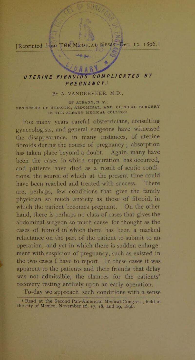 By A. VANDERVEER, M.D., OF ALBANY, N. Y.; PROFESSOR OF DIDACTIC, ABDOMINAL, AND CLINICAL SLTRGERY IN THE ALBANY MEDICAL COLLEGE. For many years careful obstetricians, consulting gynecologists, and general surgeons have witnessed the disappearance, in many instances, of uterine fibroids during the course of pregnancy ; absorption has taken place beyond a doubt. Again, many have been the cases in which suppuration has occurred, and patients have died as a result of septic condi- tions, the source of which at the present time could have been reached and treated with success. There are, perhaps, few conditions that give the family physician so much anxiety as those of fibroid, in which the patient becomes pregnant. On the other hand, there is perhaps no class of cases that gives the abdominal surgeon so much cause for thought as the cases of fibroid in which there has been a marked reluctance on the part of the patient to submit to an operation, and yet in which there is sudden enlarge- ment with suspicion of pregnancy, such as existed in the two cases I have to report. In these cases it was apparent to the patients and their friends that delay was not admissible, the chances for the patients’ recovery resting entirely upon an early operation. To-day we approach such conditions with a sense 1 Read at the Second Pan-American Medical Congress, held in the city of Mexico, November i6, 17, 18, and 19, 1896.