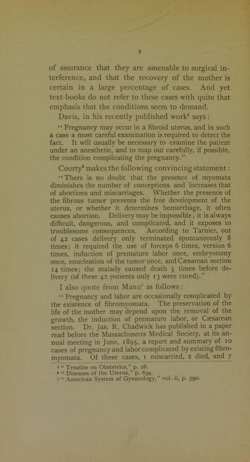 of assurance that they are amenable to surgical in- terference, and that the recovery of the mother is certain in a large percentage of cases. And yet text-books do not refer to these cases with quite that emphasis that the conditions seem to demand. Davis, in his recently published work1 says : “ Pregnancy may occur in a fibroid uterus, and in such a case a most careful examination is required to detect the fact. It will usually be necessary to examine the patient under an anesthetic, and to map out carefully, if possible, the condition complicating the pregnancy. Courty1 makes the following convincing statement: ‘ • There is no doubt that the presence of myomata diminishes the number of conceptions and increases that of abortions and miscarriages. Whether the presence of the fibrous tumor prevents the free development of the uterus, or whether it determines hemorrhage, it often causes abortion. Delivery may be impossible; it is always difficult, dangerous, and complicated, and it exposes to troublesome consequences. According to Tarnier, out of 42 cases delivery only terminated spontaneously 8 times; it required the use of forceps 6 times, version 6 times, induction of premature labor once, embryotomy once, enucleation of the tumor once, andCassarean section 14 times; the malady caused death 5 times before de- livery (of these 42 patients only 13 were cured).” I also quote from Mann* as follows : “ Pregnancy and labor are occasionally complicated by the existence of fibromyomata. The preservation of the life of the mother may depend upon the removal of the growth, the induction of premature labor, or Ctesarean section. Dr. Jas. R. Chadwick has published in a paper read before the Massachusetts Medical Society, at its an- nual meeting in June, 1895, a report and summary of 10 cases of pregnancy and labor complicated by existing fibro- myomata. Of these cases, 1 miscarried, 2 died, and 7 • “Treatise on Obstetrics,” p. 28. ’ “ Diseases of the Uterus, p. 634. 3 “ American System of Gynecology,” vol. ii, p. 590.