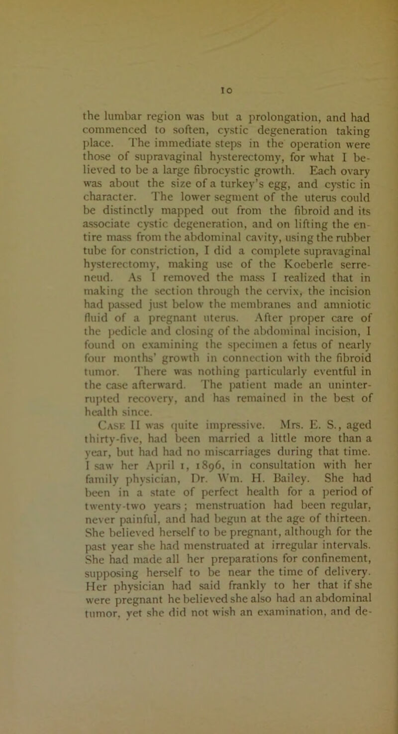 the lumbar region was but a prolongation, and had commenced to soften, cystic degeneration taking place. The immediate steps in the operation were those of supravaginal hysterectomy, for what I be- lieved to be a large fibrocystic growth. Each ovary was about the size of a turkey’s egg, and cystic in character. The lower segment of the uterus could be distinctly mapped out from the fibroid and its associate cystic degeneration, and on lifting the en- tire mass from the abdominal cavity, using the rubber tube for constriction, I did a complete supravaginal hysterectomy, making use of the Koeberle serre- neud. As I removed the mass I realized that in making the section through the cervix, the incision had passed just below the membranes and amniotic fluid of a pregnant uterus. After proper care of the pedicle and closing of the abdominal incision, 1 found on examining the specimen a fetus of nearly four months’ growth in connection with the fibroid tumor. There was nothing particularly eventful in the case afterward. The patient made an uninter- rupted recovery, and has remained in the best of health since. Case II was quite impressive. Mrs. E. S., aged thirty-five, had been married a little more than a year, but had had no miscarriages during that time. I saw her April t, 1896, in consultation with her family physician, Dr. Win. H. Bailey. She had been in a state of perfect health for a period of twenty-two years ; menstruation had been regular, never painful, and had begun at the age of thirteen. She believed herself to be pregnant, although for the past year she had menstruated at irregular intervals. She had made all her preparations for confinement, supposing herself to be near the time of delivery. Her physician had said frankly to her that if she were pregnant he believed she also had an abdominal tumor, yet she did not wish an examination, and de-