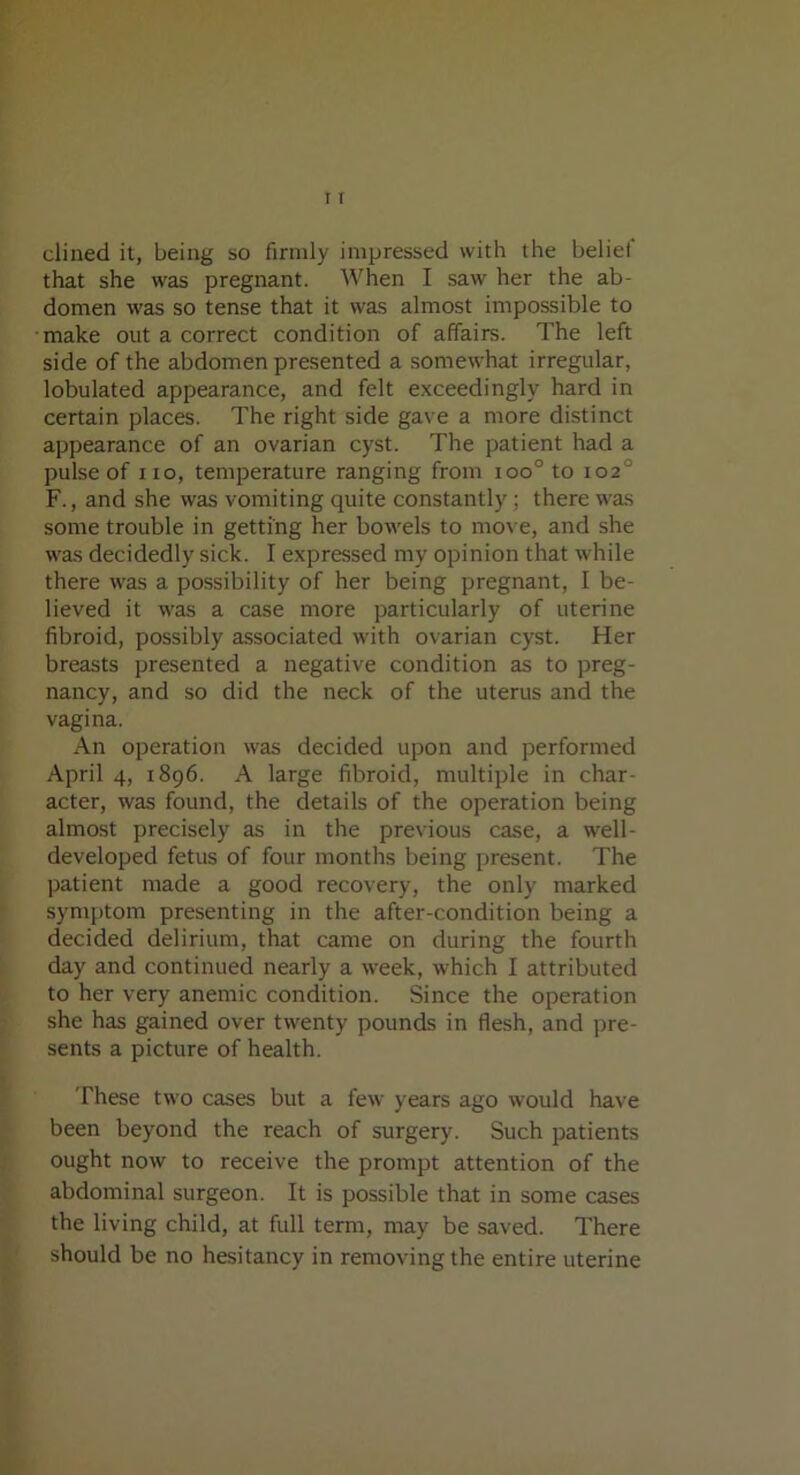 dined it, being so firmly impressed with the belief that she was pregnant. When I saw her the ab- domen was so tense that it was almost impossible to make out a correct condition of affairs. The left side of the abdomen presented a somewhat irregular, lobulated appearance, and felt exceedingly hard in certain places. The right side gave a more distinct appearance of an ovarian cyst. The patient had a pulse of no, temperature ranging from ioo° to 102 F., and she was vomiting quite constantly; there was some trouble in getting her bowels to move, and she was decidedly sick. I expressed my opinion that while there was a possibility of her being pregnant, I be- lieved it was a case more particularly of uterine fibroid, possibly associated with ovarian cyst. Her breasts presented a negative condition as to preg- nancy, and so did the neck of the uterus and the vagina. An operation was decided upon and performed April 4, 1896. A large fibroid, multiple in char- acter, was found, the details of the operation being almost precisely as in the previous case, a well- developed fetus of four months being present. The patient made a good recovery, the only marked symptom presenting in the after-condition being a decided delirium, that came on during the fourth day and continued nearly a week, which I attributed to her very anemic condition. Since the operation she has gained over twenty pounds in flesh, and pre- sents a picture of health. These two cases but a few years ago would have been beyond the reach of surgery. Such patients ought now to receive the prompt attention of the abdominal surgeon. It is possible that in some cases the living child, at full term, may be saved. There should be no hesitancy in removing the entire uterine