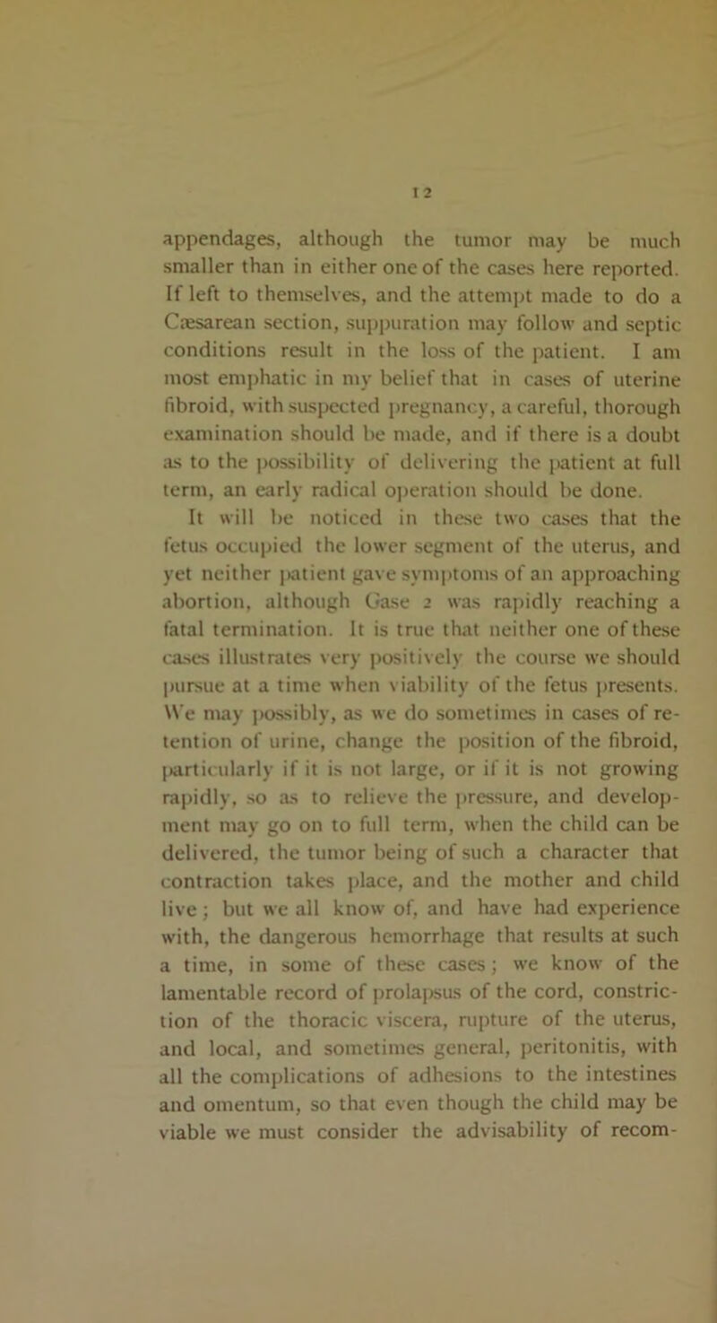 t 2 appendages, although the tumor may be much smaller than in either one of the cases here reported. If left to themselves, and the attempt made to do a Caesarean section, suppuration may follow and septic conditions result in the loss of the patient. I am most emphatic in my belief that in cases of uterine fibroid, with suspected pregnancy, a careful, thorough examination should be made, and if there is a doubt as to the possibility of delivering the patient at full term, an early radical operation should be done. It will be noticed in these two cases that the fetus occupied the lower segment of the uterus, and yet neither patient gave symptoms of an approaching abortion, although Case 2 was rapidly reaching a fatal termination. It is true that neither one of these cases illustrates very positively the course we should pursue at a time when viability of the fetus presents. We may possibly, as we do sometimes in cases of re- tention of urine, change the position of the fibroid, particularly if it is not large, or if it is not growing rapidly, so as to relieve the pressure, and develop- ment may go on to full term, when the child can be delivered, the tumor being of such a character that contraction takes place, and the mother and child live; but we all know of, and have had experience with, the dangerous hemorrhage that results at such a time, in some of these cases; we know of the lamentable record of prolapsus of the cord, constric- tion of the thoracic viscera, rupture of the uterus, and local, and sometimes general, peritonitis, with all the complications of adhesions to the intestines and omentum, so that even though the child may be viable we must consider the advisability of recom-