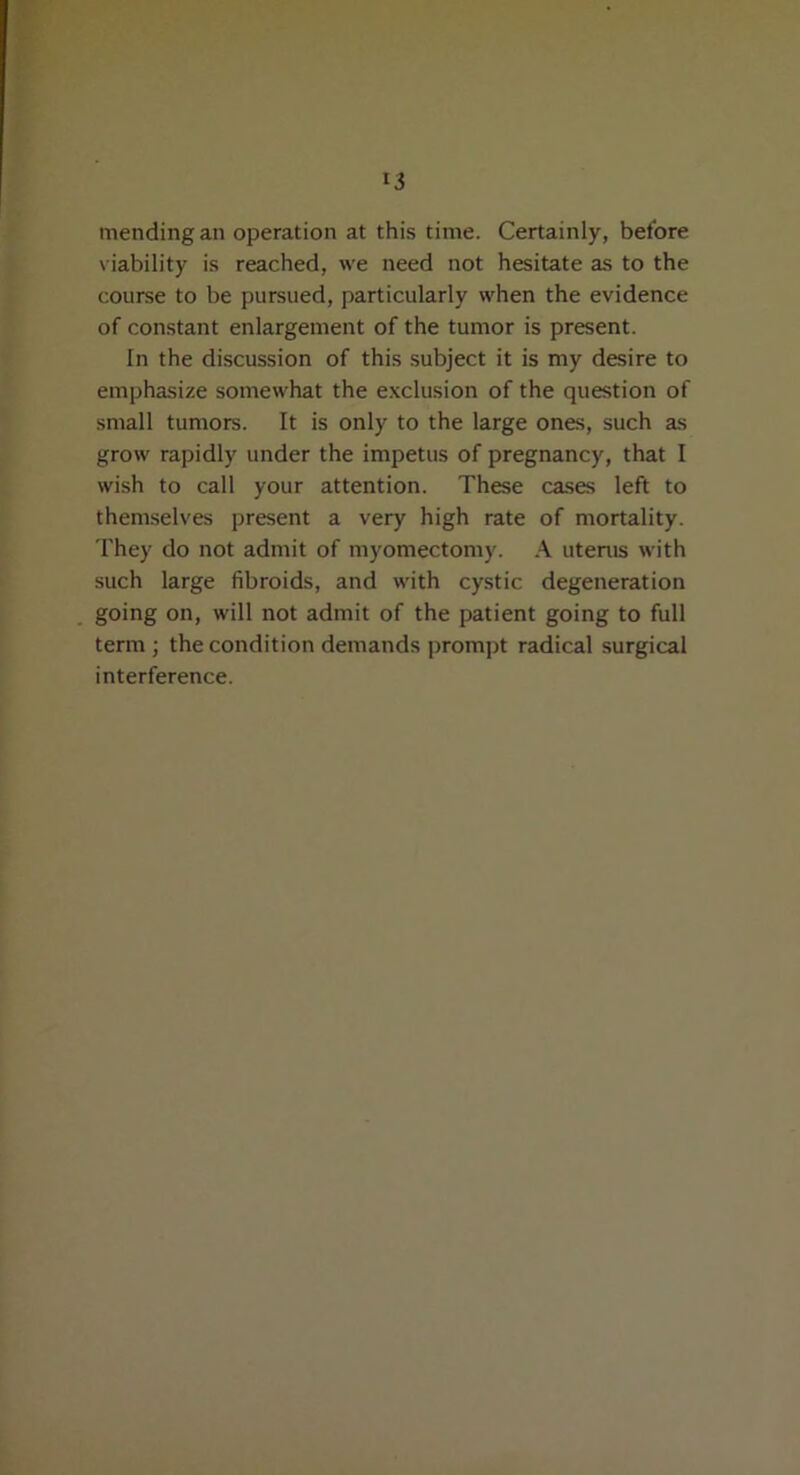 mending an operation at this time. Certainly, before viability is reached, we need not hesitate as to the course to be pursued, particularly when the evidence of constant enlargement of the tumor is present. In the discussion of this subject it is my desire to emphasize somewhat the exclusion of the question of small tumors. It is only to the large ones, such as grow rapidly under the impetus of pregnancy, that I wish to call your attention. These cases left to themselves present a very high rate of mortality. They do not admit of myomectomy. A uterus with such large fibroids, and with cystic degeneration going on, will not admit of the patient going to full term ; the condition demands prompt radical surgical interference.