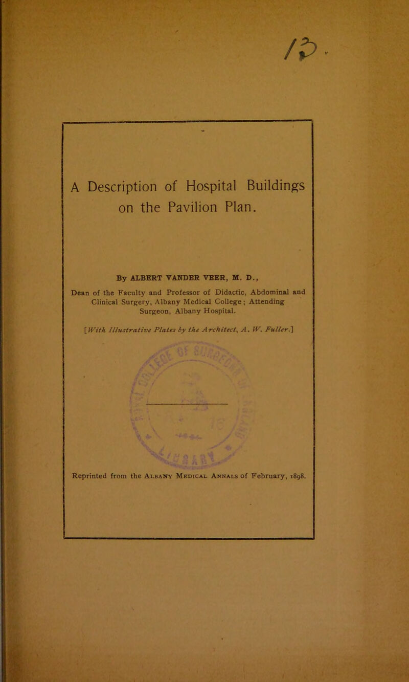 /p A Description of Hospital Buildings on the Pavilion Plan. By ALBERT VANDER VEER, M. D., Dean of the Faculty and Professor of Didactic, Abdominal and Clinical Surgery, Albany Medical College; Attending Surgeon, Albany Hospital. \}Vith Illustrative Plates by the Architect^ A, IV, Puller.'] Reprinted from the Albany Medical Annals of February, 1898.