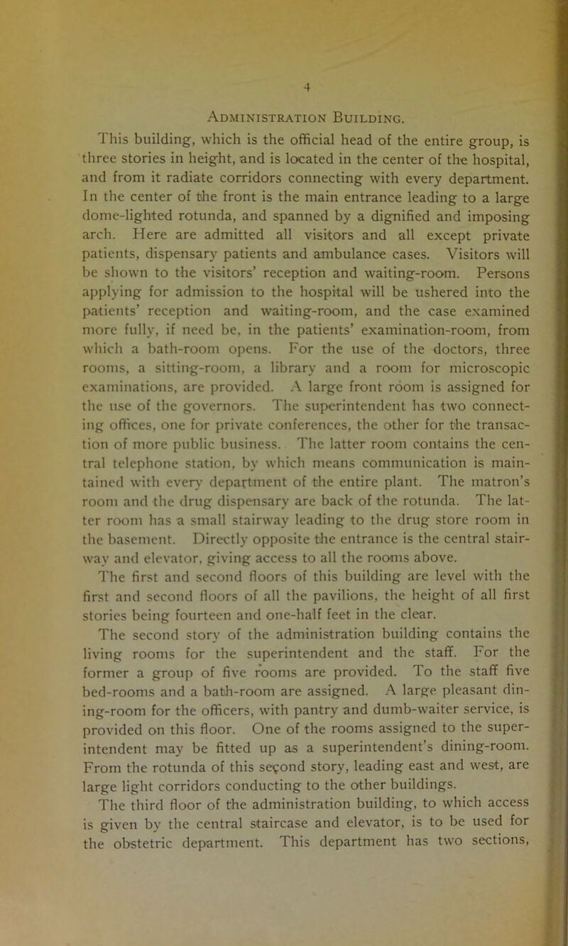 Administration Building. This building, which is the official head of the entire group, is three stories in height, and is located in the center of the hospital, and from it radiate corridors connecting with every department. In the center of tshe front is the main entrance leading to a large dome-lighted rotunda, and spanned by a dignified and imposing arch. Here are admitted all visitors and all except private patients, dispensary patients and ambulance cases. Visitors will be shown to the visitors’ reception and waiting-room. Persons applying for admission to the hospital will be ushered into the patients’ reception and waiting-room, and the case e.xamined more fully, if need be, in the patients’ examination-room, from which a bath-room opens. For the use of the doctors, three rooms, a sitting-room, a library and a room for microscopic examinations, are provided. .\ large front room is assigned for the use of the governors. The superintendent has two connect- ing offices, one for private conferences, the other for the transac- tion of more public business. The latter room contains the cen- tral telephone station, by which means communication is main- tained with ever}- department of the entire plant. The matron’s room and the drug dispensary are back of the rotunda. The lat- ter room has a small stairway leading to the drug store room in the basement. Directly opposite tlie entrance is the central stair- way and elevator, giving access to all the rooms above. The first and second floors of this building are level with the first and second floors of all the pavilions, the height of all first stories being fourteen and one-half feet in the clear. The second story of the administration building contains the living rooms for the superintendent and the staff. For the former a group of five rooms are provided. To the staff five bed-rooms and a batli-room are assigned. A large pleasant din- ing-room for the officers, with pantry and dumb-waiter service, is provided on this floor. One of the rooms assigned to the super- intendent may be fitted up as a superintendent’s dining-room. From the rotunda of this second story, leading east and west, are large light corridors conducting to the other buildings. The third floor of the administration building, to which access is given by the central staircase and elevator, is to be used for the obstetric department. This department has two sections,