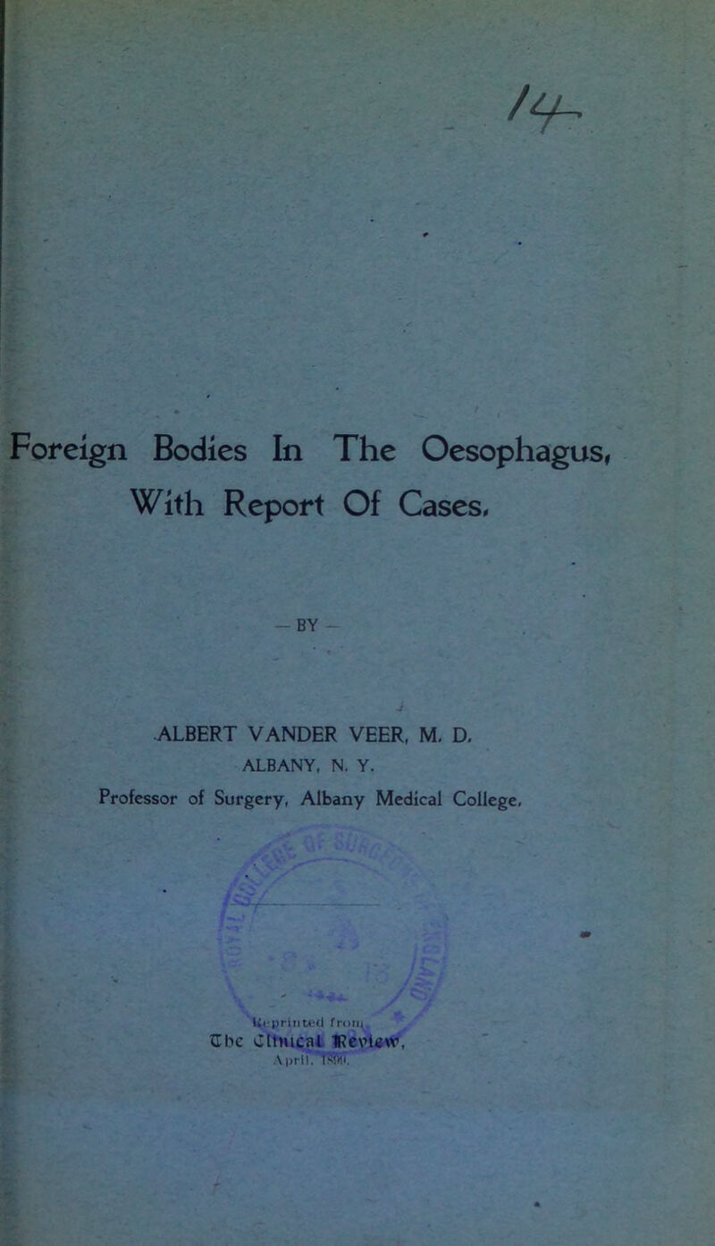 f'V 3' Foreign Bodies In The Oesophagus, With Report Of Cases* — BY - ALBERT VANDER VEER, M. D, ALBANY, N. Y. Professor of Surgery, Albany Medical College, Ui-priiiU'Cl from IIbe Cltnical IRcvUw,