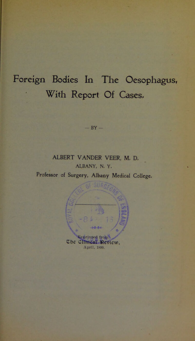 Foreign Bodies In The Oesophagus, With Report Of Cases. — BY- ALBERT VANDER VEER, M, D. ALBANY, N. Y. Professor of Surgery, Albany Medical College, i^i'prinied £roxii\^ Cbe Gttln4al-1?e^iew, April. 1890.