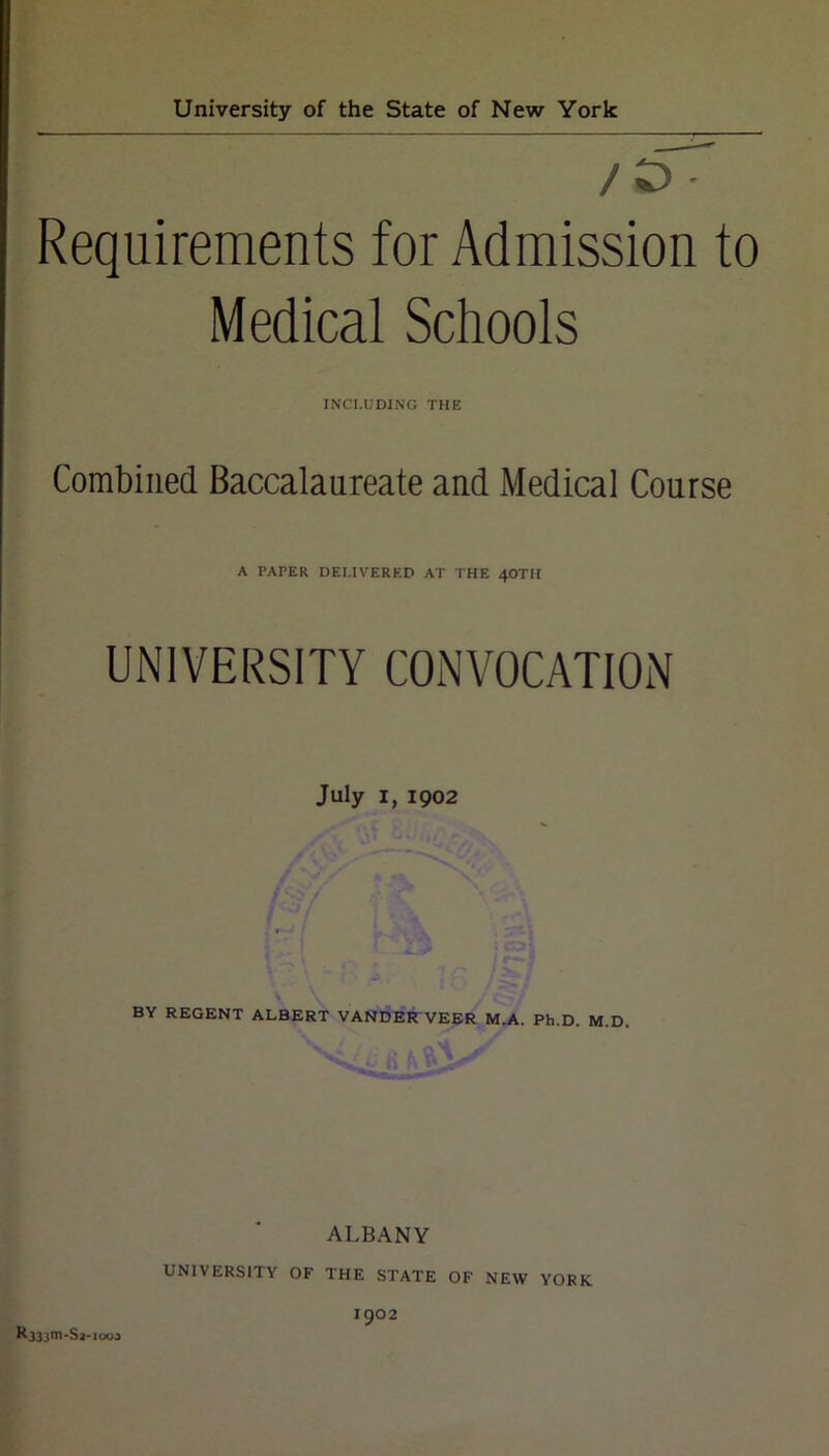 /£> • Requirements for Admission to Medical Schools INCLUDING THE Combined Baccalaureate and Medical Course A PAPER DELIVERED AT THE 4OTH UNIVERSITY CONVOCATION July I, 1902 BY REGENT ALBERT VANDER VEER M.A. Ph.D. M.D. ALBANY UNIVERSITY OF THE STATE OF NEW YORK 1902 l*333,J''Sa-iooj