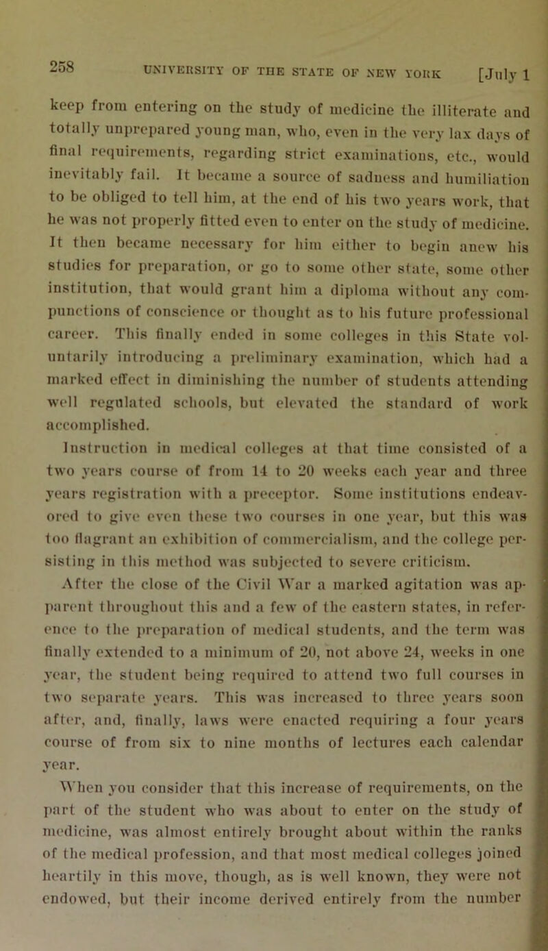 keep from entering on the study of medicine the illiterate and totally unprepared young man, who, even in the very lax days of final requirements, regarding strict examinations, etc., would inevitably fail. It became a source of sadness and humiliation to be obliged to tell him, at the end of his two years work, that he was not properly fitted even to enter on the study of medicine. It then became necessary for him either to begin anew his studies for preparation, or go to some other state, some other institution, that would grant him a diploma without any com- punctions of conscience or thought as to his future professional career. This finally ended in some colleges in this State vol- untarily introducing a preliminary examination, which had a marked effect in diminishing the number of students attending well regulated schools, but elevated the standard of work accomplished. Instruction in medical colleges at that time consisted of a two years course of from 14 to 20 weeks each year and three years registration with a preceptor. Some institutions endeav- ored to give even these two courses in one year, but this was too flagrant an exhibition of commercialism, and the college per- sisting in this method was subjected to severe criticism. After the close of the Civil War a marked agitation was ap- parent throughout this and a few of the eastern states, in refer- ence to the preparation of medical students, and the term was finally extended to a minimum of 20, not above 24, weeks in one year, the student being required to attend two full courses in two separate years. This was increased to three years soon after, and, finally, laws were enacted requiring a four years course of from six to nine months of lectures each calendar year. When you consider that this increase of requirements, on the part of the student who was about to enter on the study of medicine, was almost entirely brought about within the ranks of the medical profession, and that most medical colleges joined heartily in this move, though, as is well known, they were not endowed, but their income derived entirely from the number